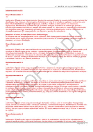 LISTA ENEM 2018 – GEOGRAFIA - CADU
Página 8 de 12
Gabarito comentado:
Resposta da questão 1:
[E]
A alternativa [E] está correta porque os textos discutem os novos significados do conceito de fronteira no contexto da
globalização, haja vista que, a fronteira ganha flexibilidade ao tratar da circulação de capitais e investimentos, e se
torna inflexível ao tratar da circulação de pessoas, portanto, a fronteira se torna seletiva nos mecanismos
segregadores. As alternativas incorretas são: [A], porque há restrições à circulação de pessoas; [B], porque o
conceito de fronteira abordado não diz respeito aos limites naturais; [C], porque embora haja redução ou eliminação
dos obstáculos aduaneiros para capitais e investimentos, a fronteira, paradoxalmente, torna-se inflexível para a
circulação de pessoas; [D], porque os textos não discutem a questão do nacionalismo.
[Resposta do ponto de vista da disciplina de Sociologia]
As fronteiras não são somente barreiras físicas e materiais. Elas correspondem também a qualquer forma de
separação de grupos sociais diferentes, impossibilitando a construção de novas identidades e a democratização da
riqueza em um mundo globalizado.
Resposta da questão 2:
[B]
A alternativa [B] está correta porque a formação de um anticiclone no litoral, ou seja, um centro de alta pressão que é
uma área de divergência de ventos, impede o ingresso das massas úmidas causando a seca no Sudeste. As
alternativas incorretas são: [A], porque ocorre a formação da frente fria; [C], porque a nebulosidade na região da
cordilheira é consequência e não causa do anticiclone; [D], porque o avanço da frente fria ocorre no período normal e
no de 2014, contudo, a formação do anticiclone no verão de 2014 impede o avanço das massas úmidas; [E], porque
o anticiclone caracteriza alta pressão atmosférica.
Resposta da questão 3:
[A]
A alternativa [A] está correta porque a agricultura familiar é responsável pela produção ecológica e orgânica dos
alimentos e, portanto, subsidiá-la, resultará em maior expressão da produção no mercado nacional. As alternativas
seguintes são incorretas porque fazem menção a insumos que não caracterizam a agricultura orgânica ou ecológica.
Resposta da questão 4:
[C]
A alternativa [C] está correta porque silvicultura é a prática de criar e desenvolver povoamentos florestais atendendo
à demanda do mercado e, portanto, o aumento da silvicultura no Brasil corresponde à produção de madeira de
reflorestamento. As alternativas incorretas são: [A], porque o crescimento da silvicultura em detrimento do
extrativismo não dá indícios para analisar a conservação dos biomas nativos; [B], porque o gráfico indica a inversão
da produção do extrativismo e da silvicultura e não a estagnação das atividades do setor primário (agropecuária,
pesca, extrativismo); [D], porque o gráfico não indica a redução da produção de móveis, haja vista que a silvicultura
promove a produção de madeira por reflorestamento; [E], porque o aumento da silvicultura não significa retração da
indústria alimentícia.
Resposta da questão 5:
[D]
A alternativa [D] está correta porque a reconstrução do modelo ocorreu a partir da observação e checagem dos
dados, portanto, do confronto entre a concepção científica e o conhecimento empírico. As alternativas incorretas são:
[A], porque conhecimento empírico não é dedução; [B] e [C], porque o conhecimento empírico conta com o senso
comum, não com preconceitos ou religiosidade popular; [E], porque a experimentação não foi dirigida, foi agregada
ao modelo.
Resposta da questão 6:
[B]
A alternativa [B] está correta porque o texto relata a seleção de espécies feita por civilizações pré-colombianas,
atestando a ação antrópica na formação da floresta. As alternativas incorretas são: [A], porque o texto consolida a
 
