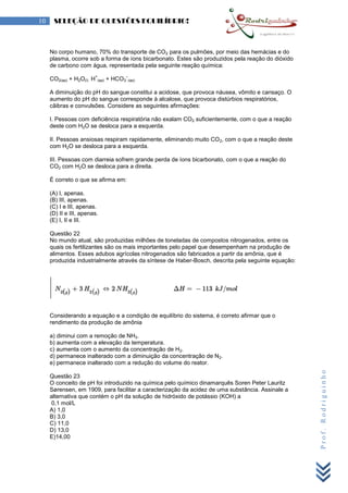Prof.Rodriguinho
10 SELEÇÃO DE QUESTÕES EQUILÍBRIO!
No corpo humano, 70% do transporte de CO2 para os pulmões, por meio das hemácias e do
plasma, ocorre sob a forma de íons bicarbonato. Estes são produzidos pela reação do dióxido
de carbono com água, representada pela seguinte reação química:
CO2(aq) + H2O(l) H
+
(aq) + HCO3
–
(aq)
A diminuição do pH do sangue constitui a acidose, que provoca náusea, vômito e cansaço. O
aumento do pH do sangue corresponde à alcalose, que provoca distúrbios respiratórios,
cãibras e convulsões. Considere as seguintes afirmações:
I. Pessoas com deficiência respiratória não exalam CO2 suficientemente, com o que a reação
deste com H2O se desloca para a esquerda.
II. Pessoas ansiosas respiram rapidamente, eliminando muito CO2, com o que a reação deste
com H2O se desloca para a esquerda.
III. Pessoas com diarreia sofrem grande perda de íons bicarbonato, com o que a reação do
CO2 com H2O se desloca para a direita.
É correto o que se afirma em:
(A) I, apenas.
(B) III, apenas.
(C) I e III, apenas.
(D) II e III, apenas.
(E) I, II e III.
Questão 22
No mundo atual, são produzidas milhões de toneladas de compostos nitrogenados, entre os
quais os fertilizantes são os mais importantes pelo papel que desempenham na produção de
alimentos. Esses adubos agrícolas nitrogenados são fabricados a partir da amônia, que é
produzida industrialmente através da síntese de Haber-Bosch, descrita pela seguinte equação:
                                              
                                                            
Considerando a equação e a condição de equilíbrio do sistema, é correto afirmar que o
rendimento da produção de amônia
a) diminui com a remoção de NH3.
b) aumenta com a elevação da temperatura.
c) aumenta com o aumento da concentração de H2.
d) permanece inalterado com a diminuição da concentração de N2.
e) permanece inalterado com a redução do volume do reator.
Questão 23
O conceito de pH foi introduzido na química pelo químico dinamarquês Soren Peter Lauritz
Sørensen, em 1909, para facilitar a caracterização da acidez de uma substância. Assinale a
alternativa que contém o pH da solução de hidróxido de potássio (KOH) a
0,1 mol/L
A) 1,0
B) 3,0
C) 11,0
D) 13,0
E)14,00
 