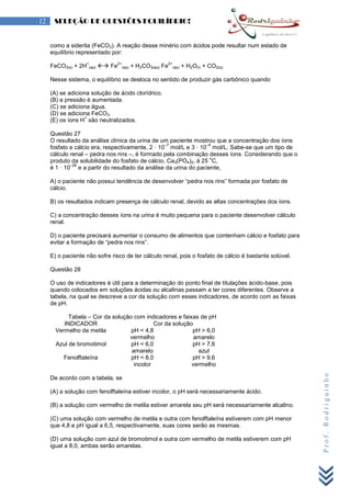 Prof.Rodriguinho
12 SELEÇÃO DE QUESTÕES EQUILÍBRIO!
como a siderita (FeCO3). A reação desse minério com ácidos pode resultar num estado de
equilíbrio representado por:
FeCO3(s) + 2H
+
(aq)  Fe
2+
(aq) + H2CO3(aq) Fe
2+
(aq) + H2O(l) + CO2(g)
Nesse sistema, o equilíbrio se desloca no sentido de produzir gás carbônico quando
(A) se adiciona solução de ácido clorídrico.
(B) a pressão é aumentada.
(C) se adiciona água.
(D) se adiciona FeCO3.
(E) os íons H
+
são neutralizados.
Questão 27
O resultado da análise clínica da urina de um paciente mostrou que a concentração dos íons
fosfato e cálcio era, respectivamente, 2 · 10
–7
mol/L e 3 · 10
–4
mol/L. Sabe-se que um tipo de
cálculo renal – pedra nos rins –, é formado pela combinação desses íons. Considerando que o
produto da solubilidade do fosfato de cálcio, Ca3(PO4)2, à 25
o
C,
é 1 · 10
–28
e a partir do resultado da análise da urina do paciente,
A) o paciente não possui tendência de desenvolver “pedra nos rins” formada por fosfato de
cálcio.
B) os resultados indicam presença de cálculo renal, devido as altas concentrações dos íons.
C) a concentração desses íons na urina é muito pequena para o paciente desenvolver cálculo
renal.
D) o paciente precisará aumentar o consumo de alimentos que contenham cálcio e fosfato para
evitar a formação de “pedra nos rins”.
E) o paciente não sofre risco de ter cálculo renal, pois o fosfato de cálcio é bastante solúvel.
Questão 28
O uso de indicadores é útil para a determinação do ponto final de titulações ácido-base, pois
quando colocados em soluções ácidas ou alcalinas passam a ter cores diferentes. Observe a
tabela, na qual se descreve a cor da solução com esses indicadores, de acordo com as faixas
de pH.
Tabela – Cor da solução com indicadores e faixas de pH
INDICADOR Cor da solução
Vermelho de metila pH < 4,8
vermelho
pH > 6,0
amarelo
Azul de bromotimol pH < 6,0
amarelo
pH > 7,6
azul
Fenolftaleína pH < 8,0
incolor
pH > 9,6
vermelho
De acordo com a tabela, se
(A) a solução com fenolftaleína estiver incolor, o pH será necessariamente ácido.
(B) a solução com vermelho de metila estiver amarela seu pH será necessariamente alcalino.
(C) uma solução com vermelho de metila e outra com fenolftaleína estiverem com pH menor
que 4,8 e pH igual a 6,5, respectivamente, suas cores serão as mesmas.
(D) uma solução com azul de bromotimol e outra com vermelho de metila estiverem com pH
igual a 8,0, ambas serão amarelas.
 