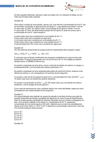 Prof.Rodriguinho
13 SELEÇÃO DE QUESTÕES EQUILÍBRIO!
(E) três soluções diferentes, estiverem cada uma delas com um indicador da tabela, em pH
maior que 9,6 elas serão coloridas.
Questão 29
Para indicar a acidez de uma solução, usa-se o pH, que informa a concentração de íons H
+
que
se encontram na solução. A água pura tem pH igual a 7, o que significa que existe 1 mol de
H
+
para cada 10
7
litros. Do mesmo modo, numa solução de pH igual a 3 existe 1 mol de
H
+
para cada 10
3
litros. Se determinada solução tem pH igual a 6, pode-se concluir que a
concentração de íons H
+
nessa solução é
a) duas vezes maior que a existente em uma solução de pH = 3.
b) dez vezes maior que a existente em água pura.
c) mil vezes maior que a existente em uma solução de pH = 3.
d) três vezes menor que a existente em uma solução de pH = 3.
e) aproximadamente 16% menor que a existente em água pura.
Questão 30
Um dos sistemas tamponantes do sangue pode ser representado pela equação a seguir:
CO2 (g) + H2O(l) H
+1
(aq) + HCO3
1–
(aq) , pKa = 6,4
É conhecido que os fluidos constituintes dos processos metabólicos do corpo humano são
tamponados. O sangue é tamponado com um pH em torno de 7,4. Em relação ao sistema
tampão acima, é CORRETO afirmar que
A) quando a respiração se torna lenta, ocorre o acúmulo de dióxido de carbono no sangue, e,
consequentemente, o pH aumenta para valores superiores a 7,4.
B) quando a respiração se torna acelerada pela prática de exercícios físicos, exala-se muito
dióxido de carbono, e, em consequência, há aumento de pH sanguíneo.
C) quando o valor de pH do sangue for igual a 6,4, a concentração em mol/L de HCO3
1–
(aq) é
10 vezes maior que a do bióxido de carbono dissolvido.
D) quando a concentração do HCO3
1–
(aq) for 100 vezes maior que a do dióxido de carbono
dissolvido, o pH do sangue diminuirá para 6,4.
E) em caso de pneumonia em que o paciente respira com muita dificuldade, espera-se como
consequência uma subida abrupta do pH sanguíneo.
Questão 31
Um estudo efetuado para detectar as causas da poluição numa baía concluiu que parte da
poluição observada era devido à qualidade das águas de um certo rio que ali desembocava.
Esse rio recebia grande quantidade de resíduos industriais ricos em chumbo e desaguava na
baía. Uma amostra coletada na foz desse rio, à temperatura de 25 °C, apresentou
concentração de íons cloreto igual a 0,30 mol/L. Sabendo que o produto de solubilidade do
cloreto de chumbo, PbCl2, é 1,610
−5
a 25 °C determine a concentração máxima (em mol/L) de
íons chumbo presente nessa amostra.
A) 4,3.10
−3
B) 6,5.10
−4
C) 1,8.10
−4
D) 2,0.10
−5
E) 9,3.10
−5
Questão 32
 