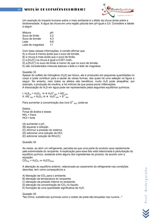 Prof.Rodriguinho
14 SELEÇÃO DE QUESTÕES EQUILÍBRIO!
Um exemplo do impacto humano sobre o meio ambiente é o efeito da chuva ácida sobre a
biodiversidade. A água da chuva em uma região poluída tem pH igual a 3,0. Considere a tabela
a seguir:
Mistura pH
Suco de limão 2,2
Suco de tomate 4,3
Leite 6,8
Leite de magnésia 11
Com base nessas informações, é correto afirmar que:
A) a chuva é menos ácida que o suco de tomate.
B) a chuva é mais ácida que o suco de limão.
C) a [H3O
+
] na chuva é igual a 0,001 mol/L.
D) a [H3O
+
] no suco de limão é menor do que no suco de tomate.
E) são considerados misturas básicas o leite e o leite de magnésia.
Questão 33
Apesar do sulfeto de hidrogênio (H2S) ser tóxico, ele é produzido em pequenas quantidades no
corpo e pode contribuir para a saúde de várias formas, das quais há uma seleção na figura a
seguir. No entanto, nem todos os efeitos são benéficos: muito H2S pode atrapalhar, por
exemplo, a produção de insulina, e há indícios de que possa piorar inflamações.
A dissociação do H2S em água pode ser representada pelos seguintes equilíbrios químicos:
I. H2S(g) + H2O(l)  H3O
+
(aq) + HS
–
(aq)
II. HS
–
(aq) + H2O(l)  H3O
+
(aq) + S
2–
(aq)
Para aumentar a concentração dos íons S
2–
(aq), pode-se
Dados:,
Força de ácidos e bases
NH3 = fraca
HCl = forte
(A) aumentar o pH.
(B) aquecer a solução.
(C) diminuir a pressão do sistema.
(D) adicionar uma solução de HCl.
(E) adicionar solução de NH4Cl.[
Questão 34
As vezes, ao abrir um refrigerante, percebe-se que uma parte do produto vaza rapidamente
pela extremidade do recipiente. A explicação para esse fato está relacionada à perturbação do
equilíbrio químico, existente entre alguns dos ingredientes do produto, de acordo com a
equação:
CO2(g) + H2O(l) ⇔ H2CO3(aq)
A alteração do equilíbrio anterior, relacionada ao vazamento do refrigerante nas condições
descritas, tem como consequência a
A) liberação de CO2 para o ambiente.
B) elevação da temperatura do recipiente.
C) elevação da pressão interna no recipiente.
D) elevação da concentração de CO2 no líquido.
E) formação de uma quantidade significativa de H2O.
Questão 35
"Na China, substâncias químicas como o iodeto de prata são lançadas nas nuvens..."
 