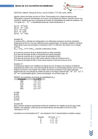 Prof.Rodriguinho
15 SELEÇÃO DE QUESTÕES EQUILÍBRIO!
(SCOFILD, Gilberto. Dança da Chuva. Jornal O Globo, n
o
27.344, junho, 2008.)
Agosto é época de fortes chuvas na China. Preocupados com a festa de abertura das
Olimpíadas, o governo bombardeou as nuvens nos arredores de Pequim, fazendo chover nos
subúrbios. Sabendo-se que a constante do produto de solubilidade do iodeto de potássio a 25
°C é igual a 8,1 · 10
–17
, a solubilidade deste sal, nessa temperatura, é
(A) 4,5 · 10
–9
mol/L
(B) 4,5 · 10
–17
mol/L
(C) 9 · 10
–9
mol/L
(D) 9 · 10
–1
mol/L
(E) 6,5 · 10
–17
mol/L
Questão 36
A amônia (NH3), utilizada em refrigeração e em diferentes processos químicos industriais,
atualmente se tornou uma das matérias-primas fundamentais. O processo catalítico industrial
Haber-Bosch para sua produção é conduzido a 550 °C e 200 atm. De acordo com a reação
química
N2(g) + 3 H2(g) 2 NH3(g), assinale a alternativa correta.
A) A taxa de consumo de N2 é desfavorecida em altas pressões.
B) A taxa de formação de NH3 é favorecida em baixas pressões.
C) A taxa de consumo de H2 é igual à taxa de formação do NH3.
D) A taxa de consumo de N2 é três vezes superior à taxa de consumo do H2.
E) A taxa de formação de NH3 é duas vezes superior à taxa de consumo do N2.
Questão 37
A presença de alguns íons metálicos em águas de rios, de lagos e de oceanos é bastante
prejudicial aos seres vivos. Uma das formas de diminuir a concentração desses íons no corpo-
d’água é provocar a sua reação com sulfeto, formando compostos muito pouco solúveis.
Adicionando-se uma solução de sulfeto de sódio a uma água contendo Hg
2+
, Ni
2+
, Zn
2+
, Cu
2+
e
Pb
2+
em concentrações iguais, haverá precipitação, em primeiro lugar, de
DADOS: As constantes do produto de solubilidade (Kps )
Composto Kps a 25ºC
HgS 1,6 × 10
-54
ZnS 1,2 × 10
-23
CuS 9,0 × 10
-37
NiS 7,0 × 10
-16
PbS 2,0 × 10
-29
A) HgS
B) NiS
C) ZnS
D) CuS
E) PbS
Questão 38
lguns animais aquáticos apresentam limites de resistência em relação ao pH da água onde
habitam. Por exemplo, a faixa de pH de sobrevivência de camarões é 5,5-5,8 e a dos
caramujos é 7,0-7,5.
Considere as concentrações de H
+
nas soluções A, B e C apresentadas na tabela a seguir.
Solução [H
+
] (mol · L
-1
)
A = 1,0 ´ 10
-7
B < 1,0 ´ 10
-7
C > 1,0 ´ 10
-7
 