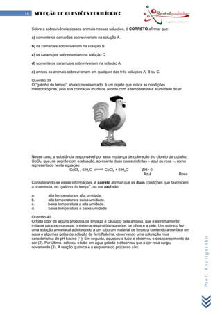 Prof.Rodriguinho
16 SELEÇÃO DE QUESTÕES EQUILÍBRIO!
Sobre a sobrevivência desses animais nessas soluções, é CORRETO afirmar que:
a) somente os camarões sobreviveriam na solução A.
b) os camarões sobreviveriam na solução B.
c) os caramujos sobreviveriam na solução C.
d) somente os caramujos sobreviveriam na solução A.
e) ambos os animais sobreviveriam em qualquer das três soluções A, B ou C.
Questão 39
O “galinho do tempo”, abaixo representado, é um objeto que indica as condições
meteorológicas, pois sua coloração muda de acordo com a temperatura e a umidade do ar.
Nesse caso, a substância responsável por essa mudança de coloração é o cloreto de cobalto,
CoCl2, que, de acordo com a situação, apresenta duas cores distintas – azul ou rosa –, como
representado nesta equação:
CoCl2 . 6 H2O CoCl2 + 6 H2O ΔH> 0
Azul Rosa
Considerando-se essas informações, é correto afirmar que as duas condições que favorecem
a ocorrência, no “galinho do tempo”, da cor azul são
a. alta temperatura e alta umidade.
b. alta temperatura e baixa umidade.
c. baixa temperatura e alta umidade.
d. baixa temperatura e baixa umidade
Questão 40
O forte odor de alguns produtos de limpeza é causado pela amônia, que é extremamente
irritante para as mucosas, o sistema respiratório superior, os olhos e a pele. Um químico fez
uma solução amoniacal adicionando a um tubo um material de limpeza contendo amoníaco em
água e algumas gotas de solução de fenolftaleína, observando uma coloração rosa
característica de pH básico (1). Em seguida, aqueceu o tubo e observou o desaparecimento da
cor (2). Por último, colocou o tubo em água gelada e observou que a cor rosa surgiu
novamente (3). A reação química e o esquema do processo são:
 