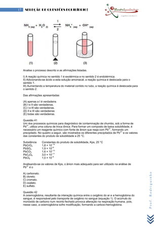 Prof.Rodriguinho
17 SELEÇÃO DE QUESTÕES EQUILÍBRIO!
Analise o processo descrito e as afirmações listadas.
I) A reação química no sentido 1 é exotérmica e no sentido 2 é endotérmica.
II) Adicionando-se ácido a esta solução amoniacal, a reação química é deslocada para o
sentido 1.
III) Aumentando a temperatura do material contido no tubo, a reação química é deslocada para
o sentido 2.
Das afirmações apresentadas
(A) apenas a I é verdadeira.
(B) I e II são verdadeiras.
(C) I e III são verdadeiras.
(D) II e III são verdadeiras
(E) todas são verdadeiras.
Questão 41
Um dos processos químicos para diagnóstico de contaminação de chumbo, sob a forma de
Pb
2+
, utiliza uma coluna de troca iônica. Para formar um composto de baixa solubilidade, é
necessário um reagente químico com fonte de ânion que reaja com Pb
2+
, formando um
precipitado. No quadro a seguir, são mostrados os diferentes precipitados de Pb
2+
e os valores
das constantes do produto de solubilidade a 25 °C.
Substância Constantes do produto de solubilidade, Kps, 25 °C
PbCrO4 1,8 × 10
–14
PbSO4 1,9 × 10
–8
PbCO3 1,6 × 10
–13
PbC2O4 3,0 × 10
–11
PbCl2 1,0 × 10
–4
Analisando-se os valores de Kps, o ânion mais adequado para ser utilizado na análise de
Pb
2+
é o
A) carbonato.
B) cloreto.
C) cromato.
D) oxalato.
E) sulfato.
Questão 42
A oxiemoglobina, resultante da interação química entre o oxigênio do ar e a hemoglobina do
sangue, é responsável pelo transporte de oxigênio no sangue (equação 1). O acúmulo do
monóxido de carbono num recinto fechado provoca alteração na respiração humana, pois,
nesse caso, a oxiemoglobina sofre modificação, formando a carboxi-hemoglobina.
 