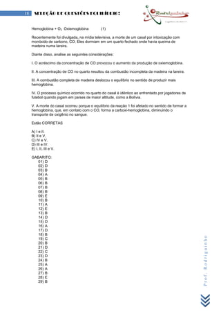 Prof.Rodriguinho
18 SELEÇÃO DE QUESTÕES EQUILÍBRIO!
Hemoglobina + O2 Oxiemoglobina (1)
Recentemente foi divulgada, na mídia televisiva, a morte de um casal por intoxicação com
monóxido de carbono, CO. Eles dormiam em um quarto fechado onde havia queima de
madeira numa lareira.
Diante disso, analise as seguintes considerações:
I. O acréscimo da concentração de CO provocou o aumento da produção de oxiemoglobina.
II. A concentração de CO no quarto resultou da combustão incompleta da madeira na lareira.
III. A combustão completa de madeira deslocou o equilíbrio no sentido de produzir mais
hemoglobina.
IV. O processo químico ocorrido no quarto do casal é idêntico ao enfrentado por jogadores de
futebol quando jogam em países de maior altitude, como a Bolívia.
V. A morte do casal ocorreu porque o equilíbrio da reação 1 foi afetado no sentido de formar a
hemoglobina, que, em contato com o CO, forma a carboxi-hemoglobina, diminuindo o
transporte de oxigênio no sangue.
Estão CORRETAS
A) I e II.
B) II e V.
C) IV e V.
D) III e IV.
E) I, II, III e V.
GABARITO:
01) D
02) D
03) B
04) A
05) B
06) B
07) B
08) B
09) E
10) B
11) A
12) E
13) B
14) D
15) D
16) A
17) D
18) B
19) C
20) B
21) D
22) C
23) D
24) B
25) A
26) A
27) B
28) E
29) B
 