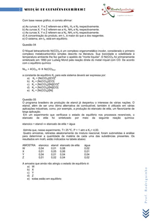 Prof.Rodriguinho
2 SELEÇÃO DE QUESTÕES EQUILÍBRIO!
Com base nesse gráfico, é correto afirmar:
a) As curvas X, Y e Z referem-se a NH3, H2 e N2 respectivamente.
b) As curvas X, Y e Z referem-se a H2, NH3 e N2 respectivamente.
c) As curvas X, Y e Z referem-se a N2, NH3 e H2 respectivamente.
d) A concentração do produto, em t1, é maior do que a dos reagentes.
e) O sistema, em t2, está em equilíbrio.
Questão 04
O Níquel tetracarbonilo Ni(CO)4 é um complexo organometálico incolor, considerado o primeiro
complexo metalocarbonílico simples descrito na literatura. Sua toxicidade e volatilidade à
temperatura ambiente lhe fez ganhar o apelido de "morte líquida". O Ni(CO)4 foi primeiramente
sintetizado em 1890 por Ludwig Mond pela reação direta do metal níquel com CO. De acordo
com o equilíbrio químico
Ni(s) + 4CO(g)  Ni(CO)4(g).
a constante de equilíbrio Kc para este sistema deverá ser expressa por:
a) Kc = [Ni(CO)4]/[CO]
4
b) Kc = [Ni(CO)4]/[CO]
c) Kc = [Ni(CO)4]/[Ni][CO]
4
d) Kc = [Ni(CO)4]/[Ni][CO]
e) Kc = [Ni(CO)4]/[Ni]
Questão 05
O programa brasileiro de produção de etanol já despertou o interesse de várias nações. O
etanol, além de ser uma ótima alternativa de combustível, também é utilizado em várias
aplicações industriais, como, por exemplo, a produção do etanoato de etila, um flavorizante de
larga aplicação.
Em um experimento que verificava o estado de equilíbrio nos processos reversíveis, o
etanoato de etila foi sintetizado por meio da seguinte reação química:
etanoico + etanol ⇔ etanoato de etila + água
Admita que, nesse experimento, T= 25 ºC, P = 1 atm e KC= 4,00.
Quatro amostras, retiradas aleatoriamente da mistura reacional, foram submetidas à análise
para determinar a quantidade de matéria de cada uma das substâncias presentes. Os
resultados em mol/L estão indicados na tabela abaixo:
AMOSTRA etanoico etanol etanoato de etila água
W 0,04 0,01 0,08 0,02
X 0,01 0,05 0,06 0,01
Y 0,04 0,01 0,04 0,04
Z 0,01 0,02 0,04 0,02
A amostra que ainda não atingiu o estado de equilíbrio é:
a) W
b) X
c) Y
d) Z
e) todas estão em equilíbrio
 
