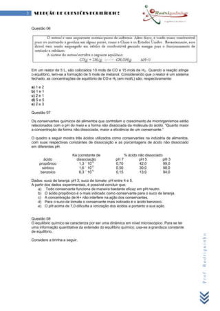 Prof.Rodriguinho
3 SELEÇÃO DE QUESTÕES EQUILÍBRIO!
Questão 06
Em um reator de 5 L, são colocados 10 mols de CO e 15 mols de H2 . Quando a reação atinge
o equilíbrio, tem-se a formação de 5 mols de metanol. Considerando que o reator é um sistema
fechado, as concentrações de equilíbrio de CO e H2 (em mol/L) são, respectivamente:
a) 1 e 2
b) 1 e 1
c) 2 e 1
d) 5 e 5
e) 2 e 3
Questão 07
Os conservantes químicos de alimentos que controlam o crescimento de microrganismos estão
relacionados com o pH do meio e a forma não dissociada da molécula do ácido. “Quanto maior
a concentração da forma não dissociada, maior a eficiência de um conservante.”
O quadro a seguir mostra três ácidos utilizados como conservantes na indústria de alimentos,
com suas respectivas constantes de dissociação e as porcentagens de ácido não dissociado
em diferentes pH.
ácido
Ka (constante de
dissociação
% ácido não dissociado
pH 7 pH 5 pH 3
propiônico 1,3 ´ 10
-5
0,70 42,0 99,0
sórbico 1,6 ´ 10
-5
0,50 30,0 98,0
benzoico 6,3 ´ 10
-5
0,15 13,0 94,0
Dados: suco de laranja: pH 3; suco de tomate: pH entre 4 e 5.
A partir dos dados experimentais, é possível concluir que:
a) Todo conservante funciona de maneira bastante eficaz em pH neutro.
b) O ácido propiônico é o mais indicado como conservante para o suco de laranja.
c) A concentração de H+ não interfere na ação dos conservantes.
d) Para o suco de tomate o conservante mais indicado é o ácido benzoico.
e) O pH acima de 7,0 dificulta a ionização dos ácidos e portanto a sua ação.
Questão 08
O equilíbrio químico se caracteriza por ser uma dinâmica em nível microscópico. Para se ter
uma informação quantitativa da extensão do equilíbrio químico, usa-se a grandeza constante
de equilíbrio.
Considere a tirinha a seguir.
 