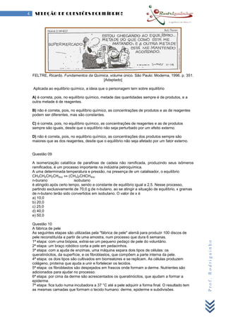 Prof.Rodriguinho
4 SELEÇÃO DE QUESTÕES EQUILÍBRIO!
FELTRE, Ricardo. Fundamentos da Química, volume único. São Paulo: Moderna, 1996. p. 351.
[Adaptado]
Aplicada ao equilíbrio químico, a ideia que o personagem tem sobre equilíbrio
A) é correta, pois, no equilíbrio químico, metade das quantidades sempre é de produtos, e a
outra metade é de reagentes.
B) não é correta, pois, no equilíbrio químico, as concentrações de produtos e as de reagentes
podem ser diferentes, mas são constantes.
C) é correta, pois, no equilíbrio químico, as concentrações de reagentes e as de produtos
sempre são iguais, desde que o equilíbrio não seja perturbado por um efeito externo.
D) não é correta, pois, no equilíbrio químico, as concentrações dos produtos sempre são
maiores que as dos reagentes, desde que o equilíbrio não seja afetado por um fator externo.
Questão 09
A isomerização catalítica de parafinas de cadeia não ramificada, produzindo seus isômeros
ramificados, é um processo importante na indústria petroquímica.
A uma determinada temperatura e pressão, na presença de um catalisador, o equilíbrio
CH3CH2CH2CH3(g) ⇔ (CH3)2CHCH3(g)
n-burano isobutano
é atingido após certo tempo, sendo a constante de equilíbrio igual a 2,5. Nesse processo,
partindo exclusivamente de 70,0 g de n-butano, ao se atingir a situação de equilíbrio, x gramas
de n-butano terão sido convertidos em isobutano. O valor de x é
a) 10,0
b) 20,0
c) 25,0
d) 40,0
e) 50,0
Questão 10
A fábrica de pele
As seguintes etapas são utilizadas pela "fábrica de pele" alemã para produzir 100 discos de
pele reconstituída a partir de uma amostra, num processo que dura 6 semanas.
1ª etapa: com uma biópsia, extrai-se um pequeno pedaço de pele do voluntário.
2ª etapa: um braço robótico corta a pele em pedacinhos.
3ª etapa: com a ajuda de enzimas, uma máquina separa dois tipos de células: os
queratinócitos, da superfície, e os fibroblastos, que compõem a parte interna da pele.
4ª etapa: os dois tipos são cultivados em biorreatores e se replicam. As células produzem
colágeno, proteína que ajuda a unir e fortelecer os tecidos.
5ª etapa: os fibroblastos são despejados em frascos onde formam a derme. Nutrientes são
adicionados para ajudar no processo.
6ª etapa: por cima da derme são acrescentados os queratinócitos, que ajudam a formar a
epiderme.
7ª etapa: fica tudo numa incubadora a 37 °C até a pele adquirir a forma final. O resultado tem
as mesmas camadas que formam o tecido humano: derme, epiderme e subdivisões.
 