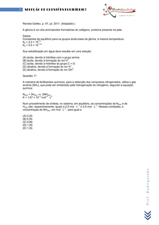 Prof.Rodriguinho
5 SELEÇÃO DE QUESTÕES EQUILÍBRIO!
Revista Galileu, p. 47, jul. 2011. (Adaptado.)
A glicina é um dos aminoácidos formadores do colágeno, proteína presente na pele.
Dados:
Constantes de equilíbrio para os grupos ácido-base da glicina, à mesma temperatura:
Ka = 2,0 × 10¯
2
Kb = 5,5 × 10¯
10
Sua solubilização em água deve resultar em uma solução
(A) ácida, devido à hidrólise com o grupo amina.
(B) ácida, devido à formação do íon H
+
.
(C) ácida, devido à hidrólise do grupo C = O.
(D) alcalina, devido à formação do íon H
+
.
(E) alcalina, devido à formação do íon OH¯.
Questão 11
A indústria de fertilizantes químicos, para a obtenção dos compostos nitrogenados, utiliza o gás
amônia (NH3), que pode ser sintetizado pela hidrogenação do nitrogênio, segundo a equação
química:
N2(g) + 3H2(g) ⇔ 2NH3(g)
K = 1,67 × 10
–3
mol
–2
· L
2
Num procedimento de síntese, no sistema, em equilíbrio, as concentrações de N2(g) e de
H2(g) são, respectivamente, iguais a 2,0 mol · L
–1
e 3,0 mol · L
–1
. Nessas condições, a
concentração de NH3(g), em mol · L
–1
, será igual a
(A) 0,30.
(B) 0,50.
(C) 0,80.
(D) 1,00.
(E) 1,30.
 