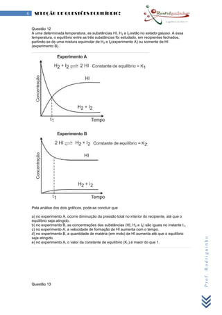 Prof.Rodriguinho
6 SELEÇÃO DE QUESTÕES EQUILÍBRIO!
Questão 12
A uma determinada temperatura, as substâncias HI, H2 e I2 estão no estado gasoso. A essa
temperatura, o equilíbrio entre as três substâncias foi estudado, em recipientes fechados,
partindo-se de uma mistura equimolar de H2 e I2(experimento A) ou somente de HI
(experimento B).
Pela análise dos dois gráficos, pode-se concluir que
a) no experimento A, ocorre diminuição da pressão total no interior do recipiente, até que o
equilíbrio seja atingido.
b) no experimento B, as concentrações das substâncias (HI, H2 e I2) são iguais no instante t1.
c) no experimento A, a velocidade de formação de HI aumenta com o tempo.
d) no experimento B, a quantidade de matéria (em mols) de HI aumenta até que o equilíbrio
seja atingido.
e) no experimento A, o valor da constante de equilíbrio (K1) é maior do que 1.
Questão 13
 