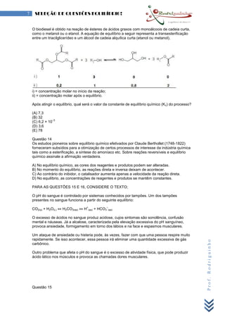 Prof.Rodriguinho
7 SELEÇÃO DE QUESTÕES EQUILÍBRIO!
O biodiesel é obtido na reação de ésteres de ácidos graxos com monoálcoois de cadeia curta,
como o metanol ou o etanol. A equação de equilíbrio a seguir representa a transesterificação
entre um triacilglicerídeo e um álcool de cadeia alquílica curta (etanol ou metanol),
i) = concentração molar no início da reação;
ii) = concentração molar após o equilíbrio.
Após atingir o equilíbrio, qual será o valor da constante de equilíbrio químico (Kc) do processo?
(A) 7,3
(B) 32
(C) 6,2 × 10
–3
(D) 3,6
(E) 78
Questão 14
Os estudos pioneiros sobre equilíbrio químico efetivados por Claude Berthollet (1748-1822)
forneceram subsídios para a otimização de certos processos de interesse da indústria química
tais como a esterificação, a síntese do amoníaco etc. Sobre reações reversíveis e equilíbrio
químico assinale a afirmação verdadeira.
A) No equilíbrio químico, as cores dos reagentes e produtos podem ser alteradas.
B) No momento do equilíbrio, as reações direta e inversa deixam de acontecer.
C) Ao contrário do inibidor, o catalisador aumenta apenas a velocidade da reação direta.
D) No equilíbrio, as concentrações de reagentes e produtos se mantêm constantes.
PARA AS QUESTÕES 15 E 16, CONSIDERE O TEXTO;
O pH do sangue é controlado por sistemas conhecidos por tampões. Um dos tampões
presentes no sangue funciona a partir do seguinte equilíbrio:
CO2(g) + H2O(L) ⇔ H2CO3(aq) ⇔ H
+
(aq) + HCO3
–
(aq)
O excesso de ácidos no sangue produz acidose, cujos sintomas são sonolência, confusão
mental e náuseas. Já a alcalose, caracterizada pela elevação excessiva do pH sanguíneo,
provoca ansiedade, formigamento em torno dos lábios e na face e espasmos musculares.
Um ataque de ansiedade ou histeria pode, às vezes, fazer com que uma pessoa respire muito
rapidamente. Se isso acontecer, essa pessoa irá eliminar uma quantidade excessiva de gás
carbônico.
Outro problema que afeta o pH do sangue é o excesso de atividade física, que pode produzir
ácido lático nos músculos e provoca as chamadas dores musculares.
Questão 15
 