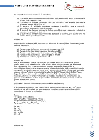 Prof.Rodriguinho
8 SELEÇÃO DE QUESTÕES EQUILÍBRIO!
Se um ser humano tiver um ataque de ansiedade;
a) O aumento da atividade respiratória deslocará o equilíbrio para a direita, aumentando a
acidez, provocando acidose.
b) O aumento da atividade respiratória deslocará o equilíbrio para a direita, reduzindo a
acidez do sangue, elevando o pH.
c) O aumento da atividade respiratória deslocará o equilíbrio para a esquerda,
aumentando a acidez, provocando acidose.
d) O aumento da atividade respiratória desloca o equilíbrio para a esquerda, reduzindo a
acidez do sangue, elevando o pH.
e) O aumento da atividade respiratória não deslocará o equilíbrio, pois auxilia tanto no
sentido da ida quando no da volta.
Questão 16
Atividade física excessiva pode produzir ácido lático que, ao passar para a corrente sanguínea
desloca, o equilíbrio;
a) Para a esquerda, fazendo com que seja liberado mais CO2.
b) Para a direita, fazendo com que seja liberado mais CO2.
c) Para a esquerda, aumentando a concentração de HCO3
-
d) Para a direita, aumentando a concentração de HCO3
-
e) Para os dois sentidos, equilibrando o pH.
Questão 17
Graças ao marinheiro Popeye, personagem que recorre a uma lata de espinafre quando
precisa reunir forças para enfrentar o vilão Brutus, até as crianças pensam que a verdura é
uma boa fonte de ferro. O que os pequenos e muitos adultos não sabem é que a
disponibilidade desse mineral para o organismo é bastante limitada. "O ácido oxálico presente
no espinafre forma sais insolúveis com o ferro e também com o cálcio, dificultando a absorção
dos dois minerais", afirma a nutricionista Lara Cunha, da USP (Universidade de São Paulo).
Segundo ela, a verdura contém muita fibra, vitaminas A, C e do complexo B, potássio e
magnésio, além de ser considerada laxativa e diurética, mas não deve ser consumida por
pessoas com deficiência de ferro ou propensão a formar cálculos renais, também devido ao
grande teor de ácido oxálico.
(http://www1.folha.uol.com.br/folha/comida/ult10005u374889.shtml)
O ácido oxálico é um ácido fraco cuja constante de dissociação total, K, é 4,0 × 10
−6
. Uma
substância que adicionada à sua solução aquosa propiciará o deslocamento do equilíbrio
desse ácido no sentido da ionização é
Dados:
− Força de ácidos e bases
HCl = forte; NH3 = fraca; H2CO3 = fraco
− Equilíbrio de dissociação total do H2C2O4
H2C2O4(aq) 2 H
+
(aq) + C2O4
2−
(aq)
(A) NH4Cl
(B) HCl
(C) NaCl
(D) Na2CO3
(E) H2O
Questão 18
 