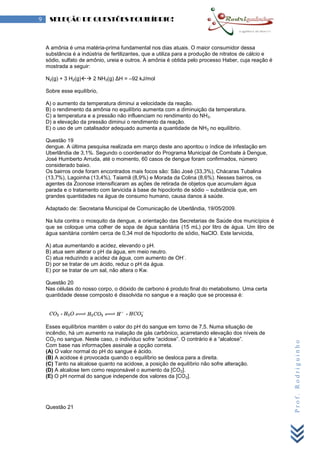 Prof.Rodriguinho
9 SELEÇÃO DE QUESTÕES EQUILÍBRIO!
A amônia é uma matéria-prima fundamental nos dias atuais. O maior consumidor dessa
substância é a indústria de fertilizantes, que a utiliza para a produção de nitratos de cálcio e
sódio, sulfato de amônio, ureia e outros. A amônia é obtida pelo processo Haber, cuja reação é
mostrada a seguir:
N2(g) + 3 H2(g) 2 NH3(g) ΔH = –92 kJ/mol
Sobre esse equilíbrio,
A) o aumento da temperatura diminui a velocidade da reação.
B) o rendimento da amônia no equilíbrio aumenta com a diminuição da temperatura.
C) a temperatura e a pressão não influenciam no rendimento do NH3.
D) a elevação da pressão diminui o rendimento da reação.
E) o uso de um catalisador adequado aumenta a quantidade de NH3 no equilíbrio.
Questão 19
dengue. A última pesquisa realizada em março deste ano apontou o índice de infestação em
Uberlândia de 3,1%. Segundo o coordenador do Programa Municipal de Combate à Dengue,
José Humberto Arruda, até o momento, 60 casos de dengue foram confirmados, número
considerado baixo.
Os bairros onde foram encontrados mais focos são: São José (33,3%), Chácaras Tubalina
(13,7%), Lagoinha (13,4%), Taiamã (8,9%) e Morada da Colina (8,6%). Nesses bairros, os
agentes da Zoonose intensificaram as ações de retirada de objetos que acumulam água
parada e o tratamento com larvicida à base de hipoclorito de sódio – substância que, em
grandes quantidades na água de consumo humano, causa danos à saúde.
Adaptado de: Secretaria Municipal de Comunicação de Uberlândia, 19/05/2009.
Na luta contra o mosquito da dengue, a orientação das Secretarias de Saúde dos municípios é
que se coloque uma colher de sopa de água sanitária (15 mL) por litro de água. Um litro de
água sanitária contém cerca de 0,34 mol de hipoclorito de sódio, NaClO. Este larvicida,
A) atua aumentando a acidez, elevando o pH.
B) atua sem alterar o pH da água, em meio neutro.
C) atua reduzindo a acidez da água, com aumento de OH
-
.
D) por se tratar de um ácido, reduz o pH da água.
E) por se tratar de um sal, não altera o Kw.
Questão 20
Nas células do nosso corpo, o dióxido de carbono é produto final do metabolismo. Uma certa
quantidade desse composto é dissolvida no sangue e a reação que se processa é:
Esses equilíbrios mantêm o valor do pH do sangue em torno de 7,5. Numa situação de
incêndio, há um aumento na inalação de gás carbônico, acarretando elevação dos níveis de
CO2 no sangue. Neste caso, o indivíduo sofre “acidose”. O contrário é a “alcalose”.
Com base nas informações assinale a opção correta.
(A) O valor normal do pH do sangue é ácido.
(B) A acidose é provocada quando o equilíbrio se desloca para a direita.
(C) Tanto na alcalose quanto na acidose, a posição de equilíbrio não sofre alteração.
(D) A alcalose tem como responsável o aumento da [CO2].
(E) O pH normal do sangue independe dos valores da [CO2].
Questão 21
 