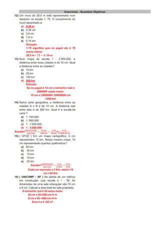 Exercícios - Questões Objetivas
12) Um muro de 28,5 m está representado num
desenho na escala 1: 75. O comprimento do
muro desenhado é:
a) 0,38 m
b) 0,38 cm
c) 3,8 cm
d) 1,9 m
e) 0,19 dm
Solução:
1:75 significa que no papel ele é 75
vezes menor
28,5 m
13) Num mapa de escala 1 : 2.000.000, a
distância entre duas cidades é de 10 cm. Qual
a distância entre as cidades?
a) 10 km
b) 20 km
c) 100 km
d) 200 km
Solução:
Se no papel é 10 cm o tamanho real é
2000000 vezes maior:
10 cm x 2000000= 20000000 cm
=200 km
14) Numa carta geográfica, a distância entre as
cidades A e B é de 10 cm. A distância real
entre elas é de 500 km. Qual é a escala da
carta ?
a) 1: 100.000
b) 1: 500.000
c) 1 : 1.000.000
d) 1 : 5.000.000
Escala= =
15) ( UFCE ) Em um mapa cartográfico, 4 cm
representam 12 km. Nesse mesmo mapa, 10
cm representarão quantos quilômetros?
a) 60 km
b) 30 km
c) 15 km
d) 18 km
e) 25 km
Escala=
Cada cm equivale a 3 Km, assim 10
cm =30 Km
16) ( UNICAMP - SP ) Na planta de um edifício
em construção, cuja escala é 1 : 50. As
dimensões de uma sala retangular são 10 cm
e 8 cm. Calcule a área total da sala projetada.
O tamanho real é 50 vezes maior
10 cm x 50=500 cm=5 m
8 cm x 50 =400 cm=4 m
Área 5 x 4 =20 m²
 