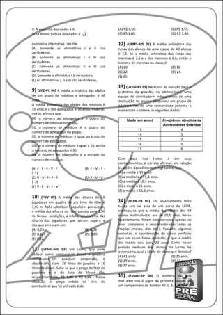 II. A variância dos dados é 4.                       (A) R$ 1,50.                      (B) R$ 1,55.
III. O desvio padrão dos dados é   2                 (C) R$ 1,60.                      (D) R$ 1,40.

Assinale a alternativa correta.                      12)   (UFMS-MS 05) A média aritmética das
(A) Somente as afirmativas I e II são                notas dos alunos de uma classe de 40 alunos
verdadeiras.                                         é 7,2. Se a média aritmética das notas das
(B) Somente as afirmativas I e III são               meninas é 7,6 e a dos meninos é 6,6, então o
verdadeiras.                                         número de meninas na classe é:
(C) Somente as afirmativas II e III são              (A) 20.                        (B) 18.
verdadeiras.                                         (C) 22.                        (D) 24.
(D) Somente a afirmativa I é verdadeira.             (E) 25.
(E) As afirmativas I, II e III são verdadeiras.
                                                     13) (UFPel-RS 05) Na busca de solução para o
9) (UPE-PE 06) A média aritmética das idades         problema da gravidez na adolescência, uma
de um grupo de médicos e advogados é 40              equipe de orientadores educacionais de uma
anos.                                                instituição de ensino pesquisou um grupo de
A média aritmética das idades dos médicos é          adolescentes de uma comunidade próxima a
35 anos e a dos advogados é 50 anos. Pode-se,        essa escola e obteve os seguintes dados:
então, afirmar que:
00. o número de advogados é o dobro do
número de médicos no grupo.
01. o número de médicos é o dobro do
número de advogados no grupo.
02. o número de médicos é igual ao triplo do
número de advogados.
03. se o número de médicos é igual a 10, então
o número de advogados é 30.
04. o número de advogados é a metade do
número de médicos.                                   Com base nos textos e em seus
                                                     conhecimentos, é correto afirmar, em relação
(A) F - F - F - V - F              (B) F - V - F -   às idades das adolescentes grávidas, que:
F-V                                                  (A) a média é 15 anos.
(C) V - V - F - F - F              (D) F - V - V -   (B) a mediana é 15,3 anos.
F-F                                                  (C) a mediana 16,1 anos.
(E) V - F - V - F - V                                (D) a moda é 16 anos.
                                                     (E) a média é 15,3 anos.
10)    (FGV 05) A média das alturas dos 6
jogadores em quadra de um time de vôlei é            14)    (UFPR-PR 05) Em levantamento feito
1,92 m. Após substituir 3 jogadores por outros,      numa sala de aula de um curso da UFPR,
a média das alturas do time passou para 1,90         verificou-se que a média das idades dos 42
m. Nessas condições, a média, em metros, das         alunos matriculados era de 20,5 anos. Nesse
alturas dos jogadores que saíram supera a            levantamento foram considerados apenas os
dos que entraram em:                                 anos completos e desconsideradas todas as
(A) 0,03.                         (B) 0,04.          frações (meses, dias etc.). Passadas algumas
(C) 0,06.                         (D) 0,09.          semanas, a coordenação do curso verificou
(E) 0,12.                                            que um aluno havia desistido, e que a média
                                                     das idades caiu para 20 anos. Como nesse
                                                     período nenhum dos alunos da turma fez
11)    (UFMG-MG 05) Um carro, que pode
                                                     aniversário, qual a idade do aluno que desistiu?
utilizar como combustível álcool e gasolina
                                                     (A) 41 anos.                       (B) 25 anos.
misturados em qualquer proporção, é
                                                     (C) 29 anos.                       (D) 33 anos.
abastecido com 20 litros de gasolina e 10
                                                     (E) 37 anos.
litros de álcool. Sabe-se que o preço do litro de
gasolina e o do litro de álcool são,
respectivamente, R$ 1,80 e R$ 1,20 . Nessa           15)  (Fuvest-SP 04) O número de gols
situação, o preço médio do litro do                  marcados nos 6 jogos da primeira rodada de
combustível que foi utilizado é de:                  um campeonato de futebol foi 5, 3, 1, 4, 0 e 2.
 