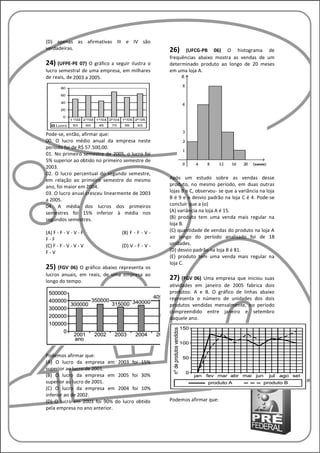 (D) apenas as afirmativas III e IV são
verdadeiras.                                      26)    (UFCG-PB 06) O histograma de
                                                  frequências abaixo mostra as vendas de um
24) (UFPE-PE 07) O gráfico a seguirilustra o      determinado produto ao longo de 20 meses
lucro semestral de uma empresa, em milhares       em uma loja A.
de reais, de 2003 a 2005.




Pode-se, então, afirmar que:
00. O lucro médio anual da empresa neste
período foi de R$ 57.500,00.
01. No primeiro semestre de 2005, o lucro foi
5% superior ao obtido no primeiro semestre de
2003.
02. O lucro percentual do segundo semestre,
em relação ao primeiro semestre do mesmo          Após um estudo sobre as vendas desse
ano, foi maior em 2004.                           produto, no mesmo período, em duas outras
03. O lucro anual cresceu linearmente de 2003     lojas B e C, observou- se que a variância na loja
a 2005.                                           B é 9 e o desvio padrão na loja C é 4. Pode-se
04. A média dos lucros dos primeiros              concluir que a (o)
semestres foi 15% inferior à média nos            (A) variância na loja A é 15.
segundos semestres.                               (B) produto tem uma venda mais regular na
                                                  loja B.
(A) F - F - V - V - F           (B) F - F - V -   (C) quantidade de vendas do produto na loja A
F-F                                               ao longo do período analisado foi de 18
(C) F - F - V - V - V           (D) V - F - V -   unidades.
F-V                                               (D) desvio padrão na loja B é 81.
                                                  (E) produto tem uma venda mais regular na
                                                  loja C.
25) (FGV 06) O gráfico abaixo representa os
lucros anuais, em reais, de uma empresa ao
longo do tempo.
                                                  27) (FGV 06) Uma empresa   que iniciou suas
                                                  atividades em janeiro de 2005 fabrica dois
                                                  produtos: A e B. O gráfico de linhas abaixo
                                                  representa o número de unidades dos dois
                                                  produtos vendidas mensalmente, no período
                                                  compreendido entre janeiro e setembro
                                                  daquele ano.




Podemos afirmar que:
(A) O lucro da empresa em 2003 foi 15%
superior ao lucro de 2001.
(B) O lucro da empresa em 2005 foi 30%
superior ao lucro de 2001.
(C) O lucro da empresa em 2004 foi 10%
inferior ao de 2002.
(D) O lucro em 2003 foi 90% do lucro obtido       Podemos afirmar que:
pela empresa no ano anterior.
 