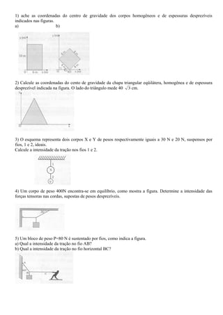 1) ache as coordenadas do centro de gravidade dos corpos homogêneos e de espessuras desprezíveis
indicados nas figuras.
a) b)
2) Calcule as coordenadas do cento de gravidade da chapa triangular eqüilátera, homogênea e de espessura
desprezível indicada na figura. O lado do triângulo mede 40 3 cm.
3) O esquema representa dois corpos X e Y de pesos respectivamente iguais a 30 N e 20 N, suspensos por
fios, 1 e 2, ideais.
Calcule a intensidade da tração nos fios 1 e 2.
4) Um corpo de peso 400N encontra-se em equilíbrio, como mostra a figura. Determine a intensidade das
forças tensoras nas cordas, supostas de pesos desprezíveis.
5) Um bloco de peso P=80 N é sustentado por fios, como indica a figura.
a) Qual a intensidade da tração no fio AB?
b) Qual a intensidade da tração no fio horizontal BC?
 