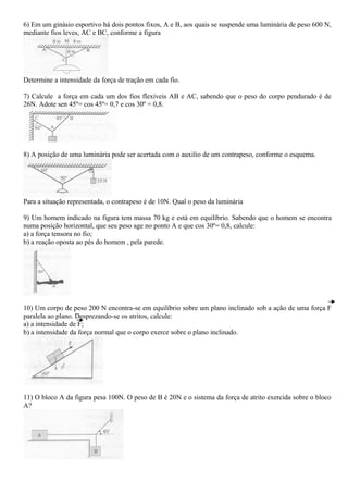 6) Em um ginásio esportivo há dois pontos fixos, A e B, aos quais se suspende uma luminária de peso 600 N,
mediante fios leves, AC e BC, conforme a figura
Determine a intensidade da força de tração em cada fio.
7) Calcule a força em cada um dos fios flexíveis AB e AC, sabendo que o peso do corpo pendurado é de
26N. Adote sen 45º= cos 45º= 0,7 e cos 30º = 0,8.
8) A posição de uma luminária pode ser acertada com o auxilio de um contrapeso, conforme o esquema.
Para a situação representada, o contrapeso é de 10N. Qual o peso da luminária
9) Um homem indicado na figura tem massa 70 kg e está em equilíbrio. Sabendo que o homem se encontra
numa posição horizontal, que seu peso age no ponto A e que cos 30º= 0,8, calcule:
a) a força tensora no fio;
b) a reação oposta ao pés do homem , pela parede.
10) Um corpo de peso 200 N encontra-se em equilíbrio sobre um plano inclinado sob a ação de uma força F
paralela ao plano. Desprezando-se os atritos, calcule:
a) a intensidade de F;
b) a intensidade da força normal que o corpo exerce sobre o plano inclinado.
11) O bloco A da figura pesa 100N. O peso de B é 20N e o sistema da força de atrito exercida sobre o bloco
A?
 