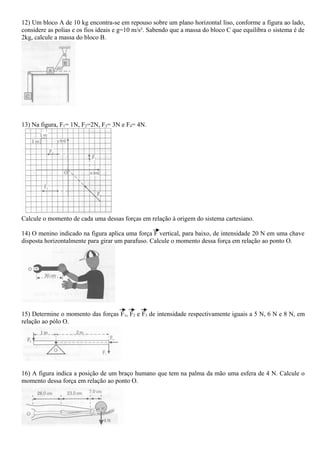12) Um bloco A de 10 kg encontra-se em repouso sobre um plano horizontal liso, conforme a figura ao lado,
considere as polias e os fios ideais e g=10 m/s². Sabendo que a massa do bloco C que equilibra o sistema é de
2kg, calcule a massa do bloco B.
13) Na figura, F1= 1N, F2=2N, F3= 3N e F4= 4N.
Calcule o momento de cada uma dessas forças em relação à origem do sistema cartesiano.
14) O menino indicado na figura aplica uma força F vertical, para baixo, de intensidade 20 N em uma chave
disposta horizontalmente para girar um parafuso. Calcule o momento dessa força em relação ao ponto O.
15) Determine o momento das forças F1, F2 e F3 de intensidade respectivamente iguais a 5 N, 6 N e 8 N, em
relação ao pólo O.
16) A figura indica a posição de um braço humano que tem na palma da mão uma esfera de 4 N. Calcule o
momento dessa força em relação ao ponto O.
 
