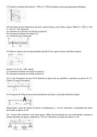 17) Calcule o momento das forças F1= 10N e F2= 20N em relação ao eixo que passa pelas dobradiças.
18) Uma barra de peso desprezível está sob a ação de forças, como indica a figura. Dados F1= 10N, F2= 8N,
F3= 6N e F4= 4N, determine:
a) o momento de cada força em relação ao ponto O;
b) o momento resultante em relação a O.
c) o sentido em que a barra gira.
19) Sobre os vértices de um corpo quadrado, de lado 20 cm, agem as forças indicadas na figura.
Sendo F1=F2=F3=F4= 10N, calcule:
a) o momento resultante em relação ao ponto A;
b) o momento resultante em relação ao ponto E.
20) A viga homogênea de peso 80 N indicada na figura está em equilíbrio e apoiadas nos pontos X e Y.
Calcule as reações nos apoios.
21) Um garoto de 30 kg de massa está assentado em um banco, na posição indicada na figura.
Desprezando o peso do assento do banco e considerando g = 10 m/s², determine a intensidade das forças
provocadas ns apoios A e B.
22) A barra AB é uniforme e tem massa igual a 100kg. Ela esta apoiada nas suas extremidades e suporta as
massas ilustradas nas figuras. Adotando g = 9,8 m/s2
, determine as reações nos apoios A e B.
 