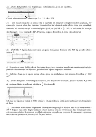 23) A barra da figura tem peso desprezível, é sustentada em A e está em equilíbrio.
Calcule a intensidade de F1 sabendo que F2 = 12 N e F3 = 6 N.
24) Um modelo(maquete) de uma ponte é recortado em material homogêneo(madeira prensada, por
exemplo) e repousa sobre duas balanças. Um automóvel de brinquedo anda sobre a ponte com velocidade
constante. No instante em que o automóvel passa por P, tal que MP =
4
1
MN, as indicações das balanças
são: balança I : 16N e balança II : 12N. Determine os pesos do modelo da ponte e do automóvel.
25) (PUC-PR) A figura abaixo representa um poste homogêneo de massa total 50,0 kg apoiado sobre o
suporte A.
a) Determine a massa do bloco B, de dimensões desprezíveis, que deve ser colocado na extremidade direita
para que o sistema fique em equilíbrio, permanecendo o poste na posição horizontal.
b) Calcule a força que o suporte exerce sobre o poste nas condições do item anterior. Considere g = 10,0
m/s2
.
26) A barra da figura é sustentada por duas molas, uma de constante elástica k1, posta no extremo A, e outra
de constante elástica k2, colocada à distância
4

do extremo B.
Sabendo que o peso da barra é de 30 N, calcule k1 e k2 de modo que ambas as molas tenham um alongamento
de 4 cm.
27) Um homem e um menino se propõem a transportar um pedaço de madeiro de 9 m de comprimento e
500 N de peso, cujo centro de gravidade esta situado a 2m de uma das extremidades. Se o homem colocar no
extremo mais próximo do centro de gravidade, determine a posição que o menino devera ocupar, a contar do
outro extremo, para que faça um terço da força do homem.
 