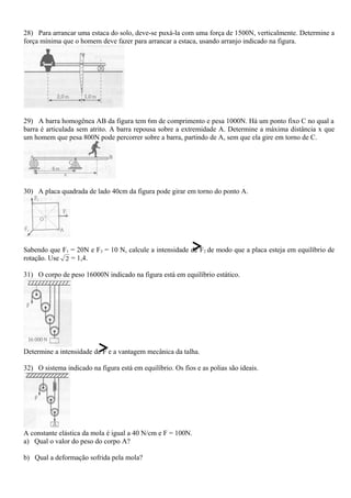 28) Para arrancar uma estaca do solo, deve-se puxá-la com uma força de 1500N, verticalmente. Determine a
força mínima que o homem deve fazer para arrancar a estaca, usando arranjo indicado na figura.
29) A barra homogênea AB da figura tem 6m de comprimento e pesa 1000N. Há um ponto fixo C no qual a
barra é articulada sem atrito. A barra repousa sobre a extremidade A. Determine a máxima distância x que
um homem que pesa 800N pode percorrer sobre a barra, partindo de A, sem que ela gire em torno de C.
30) A placa quadrada de lado 40cm da figura pode girar em torno do ponto A.
Sabendo que F1 = 20N e F3 = 10 N, calcule a intensidade de F2 de modo que a placa esteja em equilíbrio de
rotação. Use 2 = 1,4.
31) O corpo de peso 16000N indicado na figura está em equilíbrio estático.
Determine a intensidade de F e a vantagem mecânica da talha.
32) O sistema indicado na figura está em equilíbrio. Os fios e as polias são ideais.
A constante elástica da mola é igual a 40 N/cm e F = 100N.
a) Qual o valor do peso do corpo A?
b) Qual a deformação sofrida pela mola?
 