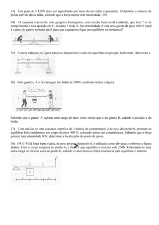 33) Um peso de 5 120N deve ser equilibrado por meio de um talha exponencial. Determine o número de
polias móveis dessa talha, sabendo que a força motriz tem intensidade 10N.
34) O esquema representa uma gangorra homogênea, com secção transversal constante, que tem 7 m de
comprimento e está apoiada em C, distante 3 m de A. Na extremidade A esta uma garota de peso 400 N. Qual
é o peso do garoto sentado em B para que a gangorra fique em equilíbrio na horizontal?
35) A barra indicada na figura tem peso desprezível e esta em equilíbrio na posição horizontal. Determine x.
36) Dois garotos, A e B, carregam um balde de 300N, conforme indica a figura.
Sabendo que o garoto A suporta uma carga de duas vezes maior que a do garoto B, calcule a posição x do
balde.
37) Com auxilio de uma alavanca interfixa de 3 metros de comprimento e de peso desprezível, pretende-se
equilibrar horizontalmente um corpo de peso 400 N, colocado numa das extremidades. Sabendo que a força
potente tem intensidade 80N, determine a localização do ponto de apoio.
38) (PUC-MG) Uma barra rígida, de peso próprio desprezível, é utilizada como alavanca, conforme a figura
abaixo. Com a carga suspensa no ponto A, a força F que equilibra o sistema vale 200N. Colocando-se uma
outra carga de mesmo valor no ponto B, calcule o valor da nova força necessária para equilibrar o sistema.
 