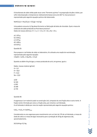 Prof.Rodriguinho
2 ESTUDOU SE ARMOU!
O bicarbonato de sódio sólido pode atuar como "fermento químico" na preparação de pães e bolos, por
sofrer decomposição a temperaturas relativamente baixas (cerca de 100 °C). Esse processo é
representado pela seguinte equação química não balanceada:
NaHCO3(s) ⇒ Na2CO3(s) + CO2(g) + H2O (g)
Uma padaria consumiu 4,2 kg desse fermento na fabricação de bolos de chocolate. Qual a massa de
carbonato de sódio produzida ao final desse processo?
Dados de massas atômicas: H = 1 u; C = 12 u; O = 16 u; Na = 23 u.
a) 1.325 g
b) 2.650 g
c) 3.975 g
d) 5.300 g
e) 6.625 g
Questão 05
Para preparar o sal fosfato de sódio no laboratório, foi utilizada uma reação de neutralização,
representada pela seguinte equação:
3 NaOH + H3PO4 → Na3PO4 + 3 H2O
Quando se obtêm 54 g de água, a massa produzida do sal é, em gramas, igual a:
Dados: massas molares (g/mol)
H = 1,0
O = 16,0
P = 31,0
Na = 23,0
a) 82
b) 164
c) 492
d) 568
e) 734
Questão 06
A argamassa é um material usado na construção civil, composto de uma fração ativa e outra inerte. A
fração inerte é formada por areia e a fração ativa, por cimento e cal hidratada.
A cal hidratada é obtida por meio da reação representada pela seguinte equação química:
CaO(s) + H2O(l) ⇔ Ca(OH)2(aq)
Considerando-se uma argamassa para revestimento com um teor de 17% de cal hidratada, a massa de
óxido de cálcio e o massa de água necessários para a produção de 50 kg de argamassa são,
aproximadamente,
(A) 0,64 kg e 0,2 kg.
 