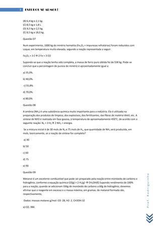 Prof.Rodriguinho
3 ESTUDOU SE ARMOU!
(B) 6,4 kg e 2,1 kg.
(C) 8,5 kg e 1,8 L.
(D) 8,5 kg e 2,5 kg.
(E) 8,5 kg e 18,0 kg.
Questão 07
Num experimento, 1000 kg do minério hematita (Fe2O3 + impurezas refratárias) foram reduzidos com
coque, em temperatura muito elevada, segundo a reação representada a seguir.
Fe2O3 + 3 C 2 Fe + 3 CO
Supondo-se que a reação tenha sido completa, a massa de ferro puro obtida foi de 558 kg. Pode-se
concluir que a percentagem de pureza do minério é aproximadamente igual a:
a) 35,0%.
b) 40,0%.
c) 55,8%.
d) 70,0%.
e) 80,0%
Questão 08
A amônia (NH3) é uma substância química muito importante para a indústria. Ela é utilizada na
preparação dos produtos de limpeza, dos explosivos, dos fertilizantes, das fibras de matéria têxtil, etc. A
síntese de NH3 é realizada em fase gasosa, à temperatura de aproximadamente 450°C, de acordo com a
seguinte reação: N2 + 3 H2 2 NH3 + energia.
Se a mistura inicial é de 30 mols de N2 e 75 mols de H2, que quantidade de NH3 será produzida, em
mols, teoricamente, se a reação de síntese for completa?
a) 30
b) 50
c) 60
d) 75
e) 90
Questão 09
Metanol é um excelente combustível que pode ser preparado pela reação entre monóxido de carbono e
hidrogênio, conforme a equação química CO(g) + 2 H2(g)  CH3OH(ℓ) Supondo rendimento de 100%
para a reação, quando se adicionam 336g de monóxido de carbono a 60g de hidrogênio, devemos
afirmar que o reagente em excesso e a massa máxima, em gramas, de metanol formada são,
respectivamente,
Dados: massas molares g/mol: CO: 28; H2: 2; CH3OH:32
a) CO, 384.
 