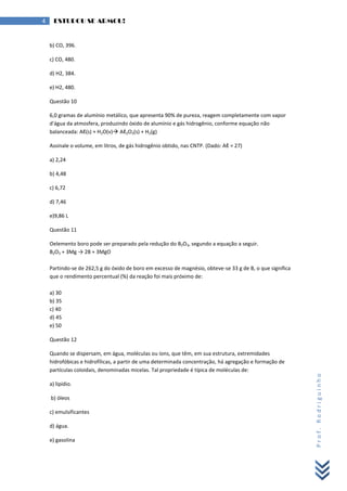 Prof.Rodriguinho
4 ESTUDOU SE ARMOU!
b) CO, 396.
c) CO, 480.
d) H2, 384.
e) H2, 480.
Questão 10
6,0 gramas de alumínio metálico, que apresenta 90% de pureza, reagem completamente com vapor
d'água da atmosfera, produzindo óxido de alumínio e gás hidrogênio, conforme equação não
balanceada: Aℓ(s) + H2O(v) Aℓ2O3(s) + H2(g)
Assinale o volume, em litros, de gás hidrogênio obtido, nas CNTP. (Dado: Aℓ = 27)
a) 2,24
b) 4,48
c) 6,72
d) 7,46
e)9,86 L
Questão 11
Oelemento boro pode ser preparado pela redução do B2O3, segundo a equação a seguir.
B2O3 + 3Mg → 2B + 3MgO
Partindo-se de 262,5 g do óxido de boro em excesso de magnésio, obteve-se 33 g de B, o que significa
que o rendimento percentual (%) da reação foi mais próximo de:
a) 30
b) 35
c) 40
d) 45
e) 50
Questão 12
Quando se dispersam, em água, moléculas ou íons, que têm, em sua estrutura, extremidades
hidrofóbicas e hidrofílicas, a partir de uma determinada concentração, há agregação e formação de
partículas coloidais, denominadas micelas. Tal propriedade é típica de moléculas de:
a) lipídio.
b) óleos
c) emulsificantes
d) água.
e) gasolina
 