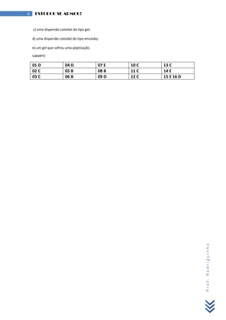 Prof.Rodriguinho
6 ESTUDOU SE ARMOU!
c) uma dispersão coloidal do tipo gel;
d) uma dispersão coloidal do tipo emulsão;
e) um gel que sofreu uma peptização.
GABARITO
01 D 04 D 07 E 10 C 13 C
02 C 05 B 08 B 11 C 14 E
03 C 06 B 09 D 12 C 15 E 16 D
 