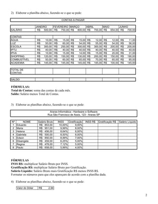 2) Elaborar a planilha abaixo, fazendo-se o que se pede:
CONTAS A PAGAR

SALÁRIO
CONTAS
ÁGUA
LUZ
ESCOLA
IPTU
IPVA
SHOPPING
COMBUSTÍVEL
ACADEMIA

JANEIRO
FEVEREIRO MARÇO
ABRIL
MAIO
JUNHO
R$ 500,00 R$ 750,00 R$ 800,00 R$ 700,00 R$ 654,00 R$ 700,00

R$
R$
R$
R$
R$
R$
R$
R$

10,00
50,00
300,00
40,00
10,00
120,00
50,00
145,00

R$
R$
R$
R$
R$
R$
R$
R$

15,00
60,00
250,00
40,00
15,00
150,00
60,00
145,00

R$
R$
R$
R$
R$
R$
R$
R$

15,00
54,00
300,00
40,00
14,00
130,00
65,00
145,00

R$
R$
R$
R$
R$
R$
R$
R$

12,00
55,00
300,00
40,00
15,00
200,00
70,00
145,00

R$
R$
R$
R$
R$
R$
R$
R$

12,00
54,00
200,00
40,00
20,00
150,00
65,00
100,00

R$
R$
R$
R$
R$
R$
R$
R$

11,00
56,00
200,00
40,00
31,00
190,00
85,00
145,00

TOTAL DE
CONTAS
SALDO

FÓRMULAS:
Total de Contas: soma das contas de cada mês.
Saldo: Salário menos Total de Contas.
3) Elaborar as planilhas abaixo, fazendo-se o que se pede:
Araras Informática - Hardware e Software
Rua São Francisco de Assis, 123 - Araras SP
Nº
1
2
3
4
5
6
7
8

NOME
Eduardo
Maria
Helena
Gabriela
Edson
Elisangela
Regina
Paulo

Salário Bruto
R$ 853,00
R$ 951,00
R$ 456,00
R$ 500,00
R$ 850,00
R$ 459,00
R$ 478,00
R$ 658,00

INSS
Gratificação
10,00%
9,00%
9,99%
8,00%
8,64%
6,00%
8,50%
6,00%
8,99%
7,00%
6,25%
5,00%
7,12%
5,00%
5,99%
4,00%

INSS R$

Gratificação R$

Salário Líquido

FÓRMULAS
INSS R$: multiplicar Salário Bruto por INSS.
Gratificação R$: multiplicar Salário Bruto por Gratificação.
Salário Líquido: Salário Bruto mais Gratificação R$ menos INSS R$.
Formatar os números para que eles apareçam de acordo com a planilha dada.
4) Elaborar as planilhas abaixo, fazendo-se o que se pede:
Valor do Dólar

R$

2,94

2

 