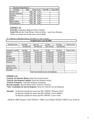 Papelaria Papel Branco
Produtos
Qtde
Caneta Azul
500
Caneta Vermelha
750
Caderno
250
Régua
310
Lápis
500
Papel Sulfite
1500
Tinta Nanquim
190

Preço Unit.
R$ 0,15
R$ 0,15
R$ 10,00
R$ 0,50
R$ 0,10
R$ 2,50
R$ 6,00

Total R$

Total US$

FÓRMULAS:
Total R$: multiplicar Qtde por Preço Unitário
Total US$: dividir Total R$ por Valor do Dólar – usar $ nas fórmulas
Alterar as colunas de acordo com a necessidade.
5) Elaborar a planilha abaixo, fazendo-se o que se pede:
Projeção para o ano de 2003
Receita bruta

Jan-Mar
140.000,00

Abr-Jun
185.000,00

Jul-Set
204.100,00

Out-Dez
240.000,00

Total do Ano

Despesa Líquida
Salários
Juros
Aluguel
Propaganda
Suprimentos
Diversos

Jan-Mar
20.000,00
20.000,00
12.000,00
16.100,00
19.900,00
25.000,00

Abr-Jun
26.000,00
15.600,00
20.930,00
28.870,00
39.000,00
32.500,00

Jul-Set
33.800,00
20.280,00
27.209,00
33.631,00
50.700,00
42.250,00

Out-Dez
43.940,00
26.364,00
35.371,70
43.720,30
65.910,00
54.925,00

Total do Ano

Total do Trim.
Receita líquida
Situação
Valor Acumulado do ano de despesas

FÓRMULAS:
Total do Ano Receita Bruta: Soma das receitas anuais.
Total do Ano Despesa Líquida: Soma das despesas anuais.
Total do Trimestre: Soma das despesas trimestrais.
Receita Líquida: Receita Bruta menos Total do Trimestre.
Valor Acumulado do ano de despesas: Soma do Total do Ano de Despesas
Situação: Se Receita Líquida for menor que R$ 1.000,00, "Prejuízo Total";
Se Receita Líquida for menor que R$ 5.000,00, "Lucro Médio";
Se Receita Líquida for maior que R$ 5.000,00, "Lucro Total'.
=SE(B16<1000;"Prejuízo Total";SE(B16<=5000;"Lucro Médio";SE(B16>5000;"Lucro Total")))

3

 