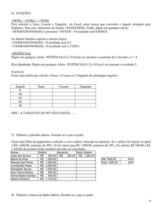 6) FUNÇÕES
=SEN() / =COS() / = TAN()
Para calcular o Seno, Coseno e Tangente no Excel, antes temos que converter o ângulo desejado para
Radianos. Para isso, utilizamos da função =RADIANOS(). Então, digite em qualquer célula:
=SEN(RADIANOS(60)) e pressione <ENTER>. O resultado será 0,866025.
As demais funções seguem a mesma lógica.
=COS(RADIANOS(60)) - O resultado será 0,5
=TAN(RADIANOS(60)) - O resultado será 1,732051
=POTÊNCIA()
Digite em qualquer célula =POTÊNCIA(2;3). O Excel vai retornar o resultado de 2 elevado a 3 = 8.
Raiz Quadrada: Digite em qualquer célula =POTÊNCIA(9;1/2). O Excel vai retornar o resultado 3.
Exercício:
Fazer uma tabela que calcule o Seno, o Coseno e a Tangente dos principais ângulos.
Ângulo
0
30
45
60
90

Seno

Coseno

Tangente

OBS.: A TANGENTE DE 9Oº NÃO EXISTE......

7) Elaborar a planilha abaixo, fazendo-se o que se pede:
Fazer uma folha de pagamento e calcular o novo salário, baseado no aumento. Se o salário for menor ou igual
a R$ 1.000,00, aumento de 40%. Se for maior que R$ 1.000,00, aumento de 30%. Os valores R$ 360,00 e R$
1.260,00 da primeira linha também deverão ser calculados....
Nome
João dos Santos
Maria da Silva
Manoel das Flores
Lambarildo Peixe
Sebastião Souza
Ana Flávia Silveira
Silvia Helena Santos
Alberto Roberto

Salário
Aumento
Novo Salário
R$
900,00 R$
360,00 R$ 1.260,00
R$ 1.200,00
R$ 1.500,00
R$ 2.000,00
R$ 1.400,00
R$
990,00
R$
854,00
R$ 1.100,00

Até 1000,00
mais 1000,00

40%
30%

8) Elaborar o banco de dados abaixo, fazendo-se o que se pede:
4

 