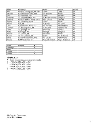 Nome
Ana
Eduardo
Érica
Fernanda
Gabriela
Helena
Katiane
Lilian
Lucimara
Maria
Pedro
Roberto
Rubens
Sônia
Tatiane

Endereço
Rodovia Anhanguera, km 180
R. Antônio de Castro, 362
R. Tiradentes, 123
Av. Orozimbo Maia, 987
Rodovia Rio/São Paulo, km 77
R. Júlio Mesquita, 66
R. 5, 78
R. Lambarildo Peixe, 812
Av. dos Jequitibas, 11
Av. Ipiranga, 568
R. Sergipe, 765
Av. Limeira, 98
Al. dos Laranjais, 99
R. das Quaresmeiras, 810
R. Minas Gerais, 67

Nome
Endereço
Bairro
Cidade
Estado

Rubens

Bairro
Centro
São Benedito
Centro
Jd. Nova Campinas
Praia Grande
Centro
Jd. Europa
Vila Tubarão
Jd. Paulista
Ibirapuera
Botafogo
Belvedere
Centro
Vila Cláudia
Parque Industrial

Cidade
Leme
Araras
Salvador
Campinas
Ubatuba
Recife
Rio Claro
Ribeirão Preto
Florianópolis
Manaus
Campinas
Araras
Rio de Janeiro
Porto Alegre
Poços de Caldas

Estado
SP
SP
BA
SP
SP
PE
SP
SP
SC
AM
SP
SP
RJ
RS
MG

A
B
C
D
E

FÓRMULAS:
A Digite o nome da pessoa a ser procurada.
B =PROCV(B21;A2:E16;2;0)
C =PROCV(B21;A2:E16;3;0)
D =PROCV(B21;A2:E16;4;0)
E =PROCV(B21;A2:E16;5;0)

09) Funções Financeiras:
FUNÇÃO IPGTO()

5

 