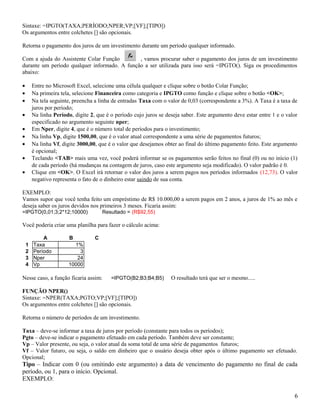 Sintaxe: =IPGTO(TAXA;PERÍODO;NPER;VP;[VF];[TIPO])
Os argumentos entre colchetes [] são opcionais.
Retorna o pagamento dos juros de um investimento durante um período qualquer informado.
Com a ajuda do Assistente Colar Função
, vamos procurar saber o pagamento dos juros de um investimento
durante um período qualquer informado. A função a ser utilizada para isso será =IPGTO(). Siga os procedimentos
abaixo:
•
•
•

Entre no Microsoft Excel, selecione uma célula qualquer e clique sobre o botão Colar Função;
Na primeira tela, selecione Financeira como categoria e IPGTO como função e clique sobre o botão <OK>;
Na tela seguinte, preencha a linha de entradas Taxa com o valor de 0,03 (correspondente a 3%). A Taxa é a taxa de
juros por período;
Na linha Período, digite 2, que é o período cujo juros se deseja saber. Este argumento deve estar entre 1 e o valor
especificado no argumento seguinte nper;
Em Nper, digite 4, que é o número total de períodos para o investimento;
Na linha Vp, digite 1500,00, que é o valor atual correspondente a uma série de pagamentos futuros;
Na linha Vf, digite 3000,00, que é o valor que desejamos obter ao final do último pagamento feito. Este argumento
é opcional;
Teclando <TAB> mais uma vez, você poderá informar se os pagamentos serão feitos no final (0) ou no início (1)
de cada período (há mudanças na contagem de juros, caso este argumento seja modificado). O valor padrão é 0.
Clique em <OK>. O Excel irá retornar o valor dos juros a serem pagos nos períodos informados (12,73). O valor
negativo representa o fato de o dinheiro estar saindo de sua conta.

•
•
•
•
•
•

EXEMPLO:
Vamos supor que você tenha feito um empréstimo de R$ 10.000,00 a serem pagos em 2 anos, a juros de 1% ao mês e
deseja saber os juros devidos nos primeiros 3 meses. Ficaria assim:
=IPGTO(0,01;3;2*12;10000)

Resultado = (R$92,55)

Você poderia criar uma planilha para fazer o cálculo acima:
1
2
3
4

A
Taxa
Período
Nper
Vp

B

C

1%
3
24
10000

Nesse caso, a função ficaria assim:

=IPGTO(B2;B3;B4;B5)

O resultado terá que ser o mesmo.....

FUNÇÃO NPER()
Sintaxe: =NPER(TAXA;PGTO;VP;[VF];[TIPO])
Os argumentos entre colchetes [] são opcionais.
Retorna o número de períodos de um investimento.
Taxa – deve-se informar a taxa de juros por período (constante para todos os períodos);
Pgto – deve-se indicar o pagamento efetuado em cada período. Também deve ser constante;
Vp – Valor presente, ou seja, o valor atual da soma total de uma série de pagamentos futuros;
Vf – Valor futuro, ou seja, o saldo em dinheiro que o usuário deseja obter após o último pagamento ser efetuado.
Opcional;

Tipo – Indicar com 0 (ou omitindo este argumento) a data de vencimento do pagamento no final de cada
período, ou 1, para o início. Opcional.
EXEMPLO:
6

 