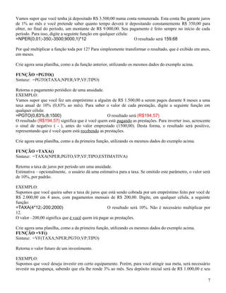 Vamos supor que você tenha já depositado R$ 3.500,00 numa conta remunerada. Esta conta lhe garante juros
de 1% ao mês e você pretende saber quanto tempo deverá ir depositando constantemente R$ 350,00 para
obter, no final do período, um montante de R$ 9.000,00. Seu pagamento é feito sempre no início de cada
período. Para isso, digite a seguinte função em qualquer célula:
=NPER(0,01;-350;-3500;9000;1)*12
O resultado será 159,68
Por quê multiplicar a função toda por 12? Para simplesmente transformar o resultado, que é exibido em anos,
em meses.
Crie agora uma planilha, como a da função anterior, utilizando os mesmos dados do exemplo acima.
FUNÇÃO =PGTO()
Sintaxe: =PGTO(TAXA;NPER;VP;VF;TIPO)
Retorna o pagamento periódico de uma anuidade.
EXEMPLO:
Vamos supor que você fez um empréstimo a alguém de R$ 1.500,00 a serem pagos durante 8 meses a uma
taxa anual de 10% (0,83% ao mês). Para saber o valor de cada prestação, digite a seguinte função em
qualquer célula:
=PGTO(0,83%;8;1500)
O resultado será (R$194,57)
O resultado (R$194,57) significa que é você quem está pagando as prestações. Para inverter isso, acrescente
o sinal de negativo ( - ), antes do valor emprestado (1500,00). Desta forma, o resultado será positivo,
representando que é você quem está recebendo as prestações.
Crie agora uma planilha, como a da primeira função, utilizando os mesmos dados do exemplo acima.
FUNÇÃO =TAXA()
Sintaxe: =TAXA(NPER;PGTO;VP;VF;TIPO;ESTIMATIVA)
Retorna a taxa de juros por período um uma anuidade.
Estimativa – opcionalmente, o usuário dá uma estimativa para a taxa. Se omitido este parâmetro, o valor será
de 10%, por padrão.
EXEMPLO:
Supomos que você queira saber a taxa de juros que está sendo cobrada por um empréstimo feito por você de
R$ 2.000,00 em 4 anos, com pagamentos mensais de R$ 200,00. Digite, em qualquer célula, a seguinte
função:
=TAXA(4*12;-200;2000)
O resultado será 10%. Não é necessário multiplicar por
12.
O valor –200,00 significa que é você quem irá pagar as prestações.
Crie agora uma planilha, como a da primeira função, utilizando os mesmos dados do exemplo acima.
FUNÇÃO =VF()
Sintaxe: =VF(TAXA;NPER;PGTO;VP;TIPO)
Retorna o valor futuro de um investimento.
EXEMPLO:
Supomos que você deseja investir em certo equipamento. Porém, para você atingir sua meta, será necessário
investir na poupança, sabendo que ela lhe rende 3% ao mês. Seu depósito inicial será de R$ 1.000,00 e seu
7

 