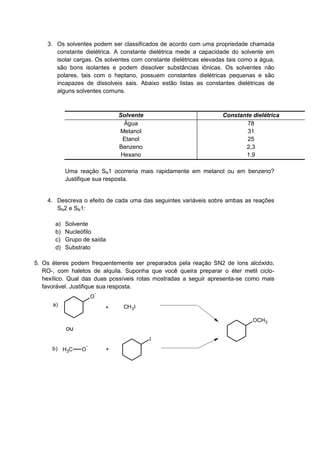3. Os solventes podem ser classificados de acordo com uma propriedade chamada
constante dielétrica. A constante dielétrica mede a capacidade do solvente em
isolar cargas. Os solventes com constante dielétricas elevadas tais como a água,
são bons isolantes e podem dissolver substâncias iônicas. Os solventes não
polares, tais com o heptano, possuem constantes dielétricas pequenas e são
incapazes de dissolveis sais. Abaixo estão listas as constantes dielétricas de
alguns solventes comuns.
Solvente Constante dielétrica
Água 78
Metanol 31
Etanol 25
Benzeno 2,3
Hexano 1,9
Uma reação SN1 ocorreria mais rapidamente em metanol ou em benzeno?
Justifique sua resposta.
4. Descreva o efeito de cada uma das seguintes variáveis sobre ambas as reações
SN2 e SN1:
a) Solvente
b) Nucleófilo
c) Grupo de saída
d) Substrato
5. Os éteres podem frequentemente ser preparados pela reação SN2 de íons alcóxido,
RO-, com haletos de alquila. Suponha que você queira preparar o éter metil ciclo-
hexílico. Qual das duas possíveis rotas mostradas a seguir apresenta-se como mais
favorável. Justifique sua resposta.
O
-
+ CH3I
CH3 O
-
+
I
ou
OCH3
a)
b)
 