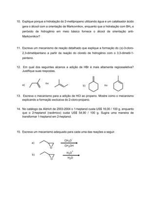 10. Explique porque a hidratação do 2-metilpropeno utilizando água e um catalisador ácido
gera o álcool com a orientação de Markovnikov, enquanto que a hidratação com BH3 e
peróxido de hidrogênio em meio básico fornece o álcool de orientação anti-
Markovnikov?
11. Escreva um mecanismo de reação detalhado que explique a formação do (±)-3-cloro-
2,3-dimetilpentano a partir da reação do cloreto de hidrogênio com o 3,3-dimetil-1-
penteno.
12. Em qual dos seguintes alcenos a adição de HBr é mais altamente regiosseletiva?
Justifique suas respostas.
ou
oua) b)
13. Escreva o mecanismo para a adição de HCl ao propeno. Mostre como o mecanismo
explicando a formação exclusiva do 2-cloro-propano.
14. No catálogo da Aldrich de 2003-2004 o 1-heptanol custa US$ 16,00 / 100 g, enquanto
que o 2-heptanol (racêmico) custa US$ 54,90 / 100 g. Sugira uma maneira de
transformar 1-heptanol em 2-heptanol.
15. Escreva um mecanismo adequado para cada uma das reações a seguir.
CH3O
-
CH3OH
O
H3O
+
H2O
a)
b)
O
 