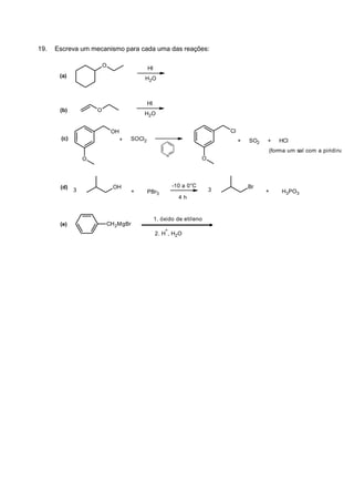 19. Escreva um mecanismo para cada uma das reações:
(a)
O
HI
H2O
(b) O
HI
H2O
(c)
(d)
(e)
O
OH
SOCl2
N
O
Cl
3
OH
+ PBr3
-10 a 0°C
4 h
3
Br
+ H3PO3
+ + SO2 + HCl
(forma um sal com a piridina)
CH2MgBr
1. óxido de etileno
2. H
+
, H2O
 