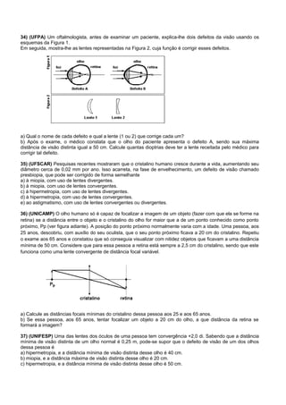 34) (UFPA) Um oftalmologista, antes de examinar um paciente, explica-lhe dois defeitos da visão usando os
esquemas da Figura 1.
Em seguida, mostra-lhe as lentes representadas na Figura 2, cuja função é corrigir esses defeitos.




a) Qual o nome de cada defeito e qual a lente (1 ou 2) que corrige cada um?
b) Após o exame, o médico constata que o olho do paciente apresenta o defeito A, sendo sua máxima
distância de visão distinta igual a 50 cm. Calcule quantas dioptrias deve ter a lente receitada pelo médico para
corrigir tal defeito.

35) (UFSCAR) Pesquisas recentes mostraram que o cristalino humano cresce durante a vida, aumentando seu
diâmetro cerca de 0,02 mm por ano. Isso acarreta, na fase de envelhecimento, um defeito de visão chamado
presbiopia, que pode ser corrigido de forma semelhante
a) à miopia, com uso de lentes divergentes.
b) à miopia, com uso de lentes convergentes.
c) à hipermetropia, com uso de lentes divergentes.
d) à hipermetropia, com uso de lentes convergentes.
e) ao astigmatismo, com uso de lentes convergentes ou divergentes.

36) (UNICAMP) O olho humano só é capaz de focalizar a imagem de um objeto (fazer com que ela se forme na
retina) se a distância entre o objeto e o cristalino do olho for maior que a de um ponto conhecido como ponto
próximo, Pp (ver figura adiante). A posição do ponto próximo normalmente varia com a idade. Uma pessoa, aos
25 anos, descobriu, com auxílio do seu oculista, que o seu ponto próximo ficava a 20 cm do cristalino. Repetiu
o exame aos 65 anos e constatou que só conseguia visualizar com nitidez objetos que ficavam a uma distância
mínima de 50 cm. Considere que para essa pessoa a retina está sempre a 2,5 cm do cristalino, sendo que este
funciona como uma lente convergente de distância focal variável.




a) Calcule as distâncias focais mínimas do cristalino dessa pessoa aos 25 e aos 65 anos.
b) Se essa pessoa, aos 65 anos, tentar focalizar um objeto a 20 cm do olho, a que distância da retina se
formará a imagem?

37) (UNIFESP) Uma das lentes dos óculos de uma pessoa tem convergência +2,0 di. Sabendo que a distância
mínima de visão distinta de um olho normal é 0,25 m, pode-se supor que o defeito de visão de um dos olhos
dessa pessoa é
a) hipermetropia, e a distância mínima de visão distinta desse olho é 40 cm.
b) miopia, e a distância máxima de visão distinta desse olho é 20 cm.
c) hipermetropia, e a distância mínima de visão distinta desse olho é 50 cm.
 