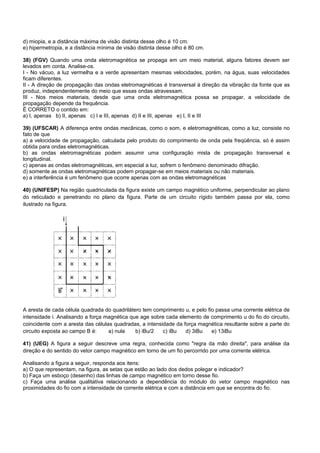 d) miopia, e a distância máxima de visão distinta desse olho é 10 cm.
e) hipermetropia, e a distância mínima de visão distinta desse olho é 80 cm.

38) (FGV) Quando uma onda eletromagnética se propaga em um meio material, alguns fatores devem ser
levados em conta. Analise-os.
I - No vácuo, a luz vermelha e a verde apresentam mesmas velocidades, porém, na água, suas velocidades
ficam diferentes.
II - A direção de propagação das ondas eletromagnéticas é transversal à direção da vibração da fonte que as
produz, independentemente do meio que essas ondas atravessam.
III - Nos meios materiais, desde que uma onda eletromagnética possa se propagar, a velocidade de
propagação depende da frequência.
É CORRETO o contido em:
a) I, apenas b) II, apenas c) I e III, apenas d) II e III, apenas e) I, II e III

39) (UFSCAR) A diferença entre ondas mecânicas, como o som, e eletromagnéticas, como a luz, consiste no
fato de que
a) a velocidade de propagação, calculada pelo produto do comprimento de onda pela freqüência, só é assim
obtida para ondas eletromagnéticas.
b) as ondas eletromagnéticas podem assumir uma configuração mista de propagação transversal e
longitudinal.
c) apenas as ondas eletromagnéticas, em especial a luz, sofrem o fenômeno denominado difração.
d) somente as ondas eletromagnéticas podem propagar-se em meios materiais ou não materiais.
e) a interferência é um fenômeno que ocorre apenas com as ondas eletromagnéticas

40) (UNIFESP) Na região quadriculada da figura existe um campo magnético uniforme, perpendicular ao plano
do reticulado e penetrando no plano da figura. Parte de um circuito rígido também passa por ela, como
ilustrado na figura.




A aresta de cada célula quadrada do quadrilátero tem comprimento u, e pelo fio passa uma corrente elétrica de
intensidade i. Analisando a força magnética que age sobre cada elemento de comprimento u do fio do circuito,
coincidente com a aresta das células quadradas, a intensidade da força magnética resultante sobre a parte do
circuito exposta ao campo B é:     a) nula    b) iBu/2   c) iBu   d) 3iBu    e) 13iBu

41) (UEG) A figura a seguir descreve uma regra, conhecida como "regra da mão direita", para análise da
direção e do sentido do vetor campo magnético em torno de um fio percorrido por uma corrente elétrica.

Analisando a figura a seguir, responda aos itens:
a) O que representam, na figura, as setas que estão ao lado dos dedos polegar e indicador?
b) Faça um esboço (desenho) das linhas de campo magnético em torno desse fio.
c) Faça uma análise qualitativa relacionando a dependência do módulo do vetor campo magnético nas
proximidades do fio com a intensidade de corrente elétrica e com a distância em que se encontra do fio.
 
