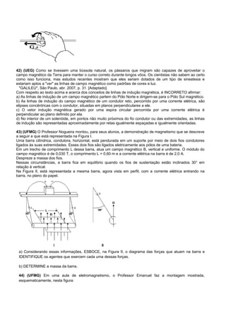 42) (UEG) Como se tivessem uma bússola natural, os pássaros que migram são capazes de aproveitar o
campo magnético da Terra para manter o curso correto durante longos vôos. Os cientistas não sabem ao certo
como isso funciona, mas estudos recentes mostram que eles seriam dotados de um tipo de sinestesia e
estariam aptos a "ver" as linhas de campo magnético como padrões de cores e luz.
  "GALILEU", São Paulo, abr. 2007, p. 31. [Adaptado].
Com respeito ao texto acima e acerca dos conceitos de linhas de indução magnética, é INCORRETO afirmar:
a) As linhas de indução de um campo magnético partem do Pólo Norte e dirigem-se para o Pólo Sul magnético.
b) As linhas de indução do campo magnético de um condutor reto, percorrido por uma corrente elétrica, são
elipses concêntricas com o condutor, situadas em planos perpendiculares a ele.
c) O vetor indução magnética gerado por uma espira circular percorrida por uma corrente elétrica é
perpendicular ao plano definido por ela.
d) No interior de um solenóide, em pontos não muito próximos do fio condutor ou das extremidades, as linhas
de indução são representadas aproximadamente por retas igualmente espaçadas e igualmente orientadas.

43) (UFMG) O Professor Nogueira montou, para seus alunos, a demonstração de magnetismo que se descreve
a seguir e que está representada na Figura I.
Uma barra cilíndrica, condutora, horizontal, está pendurada em um suporte por meio de dois fios condutores
ligados às suas extremidades. Esses dois fios são ligados eletricamente aos pólos de uma bateria.
Em um trecho de comprimento L dessa barra, atua um campo magnético B, vertical e uniforme. O módulo do
campo magnético é de 0,030 T, o comprimento L = 0,60 m e a corrente elétrica na barra é de 2,0 A.
Despreze a massa dos fios.
Nessas circunstâncias, a barra fica em equilíbrio quando os fios de sustentação estão inclinados 30° em
relação à vertical.
Na Figura II, está representada a mesma barra, agora vista em perfil, com a corrente elétrica entrando na
barra, no plano do papel.




 a) Considerando essas informações, ESBOCE, na Figura II, o diagrama das forças que atuam na barra e
 IDENTIFIQUE os agentes que exercem cada uma dessas forças.

 b) DETERMINE a massa da barra.

 44) (UFMG) Em uma aula de eletromagnetismo, o Professor Emanuel faz a montagem mostrada,
 esquematicamente, nesta figura:
 