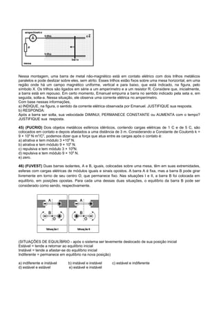 Nessa montagem, uma barra de metal não-magnético está em contato elétrico com dois trilhos metálicos
paralelos e pode deslizar sobre eles, sem atrito. Esses trilhos estão fixos sobre uma mesa horizontal, em uma
região onde há um campo magnético uniforme, vertical e para baixo, que está indicado, na figura, pelo
símbolo X. Os trilhos são ligados em série a um amperímetro e a um resistor R. Considere que, inicialmente,
a barra está em repouso. Em certo momento, Emanuel empurra a barra no sentido indicado pela seta e, em
seguida, solta-a. Nessa situação, ele observa uma corrente elétrica no amperímetro.
Com base nessas informações,
a) INDIQUE, na figura, o sentido da corrente elétrica observada por Emanuel. JUSTIFIQUE sua resposta.
b) RESPONDA:
Após a barra ser solta, sua velocidade DIMINUI, PERMANECE CONSTANTE ou AUMENTA com o tempo?
JUSTIFIQUE sua resposta.

45) (PUCRIO) Dois objetos metálicos esféricos idênticos, contendo cargas elétricas de 1 C e de 5 C, são
colocados em contato e depois afastados a uma distância de 3 m. Considerando a Constante de Coulomb k =
9 × 109 N m2/C2, podemos dizer que a força que atua entre as cargas após o contato é:
a) atrativa e tem módulo 3 ×109 N.
b) atrativa e tem módulo 9 × 109 N.
c) repulsiva e tem módulo 3 × 109N.
d) repulsiva e tem módulo 9 × 109 N.
e) zero.

46) (FUVEST) Duas barras isolantes, A e B, iguais, colocadas sobre uma mesa, têm em suas extremidades,
esferas com cargas elétricas de módulos iguais e sinais opostos. A barra A é fixa, mas a barra B pode girar
livremente em torno de seu centro O, que permanece fixo. Nas situações I e II, a barra B foi colocada em
equilíbrio, em posições opostas. Para cada uma dessas duas situações, o equilíbrio da barra B pode ser
considerado como sendo, respectivamente.




(SITUAÇÕES DE EQUILÍBRIO - após o sistema ser levemente deslocado de sua posição inicial
Estável = tende a retornar ao equilíbrio inicial
Instável = tende a afastar-se do equilíbrio inicial
Indiferente = permanece em equilíbrio na nova posição)

a) indiferente e instável    b) instável e instável     c) estável e indiferente
d) estável e estável         e) estável e instável
 