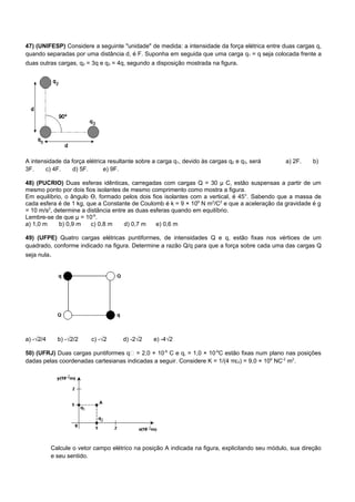 47) (UNIFESP) Considere a seguinte "unidade" de medida: a intensidade da força elétrica entre duas cargas q,
quando separadas por uma distância d, é F. Suponha em seguida que uma carga q1 = q seja colocada frente a
duas outras cargas, q2 = 3q e q3 = 4q, segundo a disposição mostrada na figura.




A intensidade da força elétrica resultante sobre a carga q1, devido às cargas q2 e q3, será      a) 2F.    b)
3F.     c) 4F.    d) 5F.      e) 9F.

48) (PUCRIO) Duas esferas idênticas, carregadas com cargas Q = 30 μ C, estão suspensas a partir de um
mesmo ponto por dois fios isolantes de mesmo comprimento como mostra a figura.
Em equilíbrio, o ângulo Ɵ, formado pelos dois fios isolantes com a vertical, é 45°. Sabendo que a massa de
cada esfera é de 1 kg, que a Constante de Coulomb é k = 9 × 109 N m2/C2 e que a aceleração da gravidade é g
= 10 m/s2, determine a distância entre as duas esferas quando em equilíbrio.
Lembre-se de que μ = 10-6.
a) 1,0 m     b) 0,9 m   c) 0,8 m     d) 0,7 m    e) 0,6 m

49) (UFPE) Quatro cargas elétricas puntiformes, de intensidades Q e q, estão fixas nos vértices de um
quadrado, conforme indicado na figura. Determine a razão Q/q para que a força sobre cada uma das cargas Q
seja nula.




a) -√2/4     b) -√2/2     c) -√2     d) -2√2     e) -4√2

50) (UFRJ) Duas cargas puntiformes q = 2,0 × 10-6 C e q‚ = 1,0 × 10-6C estão fixas num plano nas posições
dadas pelas coordenadas cartesianas indicadas a seguir. Considere K = 1/(4 πɛ0) = 9,0 × 109 NC-2 m2.




           Calcule o vetor campo elétrico na posição A indicada na figura, explicitando seu módulo, sua direção
           e seu sentido.
 
