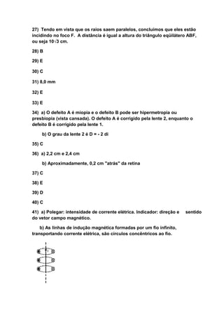 27) Tendo em vista que os raios saem paralelos, concluímos que eles estão
incidindo no foco F. A distância é igual a altura do triângulo eqüilátero ABF,
ou seja 10√3 cm.

28) B

29) E

30) C

31) 8,0 mm

32) E

33) E

34) a) O defeito A é miopia e o defeito B pode ser hipermetropia ou
presbiopia (vista cansada). O defeito A é corrigido pela lente 2, enquanto o
defeito B é corrigido pela lente 1.

    b) O grau da lente 2 é D = - 2 di

35) C

36) a) 2,2 cm e 2,4 cm

    b) Aproximadamente, 0,2 cm "atrás" da retina

37) C

38) E

39) D

40) C

41) a) Polegar: intensidade de corrente elétrica. Indicador: direção e   sentido
do vetor campo magnético.

    b) As linhas de indução magnética formadas por um fio infinito,
transportando corrente elétrica, são círculos concêntricos ao fio.
 