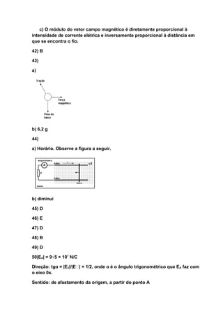 c) O módulo do vetor campo magnético é diretamente proporcional à
intensidade de corrente elétrica e inversamente proporcional à distância em
que se encontra o fio.

42) B

43)

a)




b) 6,2 g

44)

a) Horário. Observe a figura a seguir.




b) diminui

45) D

46) E

47) D

48) B

49) D

50|EA| = 9√5 × 107 N/C

Direção: tgα = |E2|/|E| = 1/2, onde α é o ângulo trigonométrico que EA faz com
o eixo 0x.

Sentido: de afastamento da origem, a partir do ponto A
 
