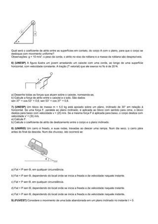 Qual será o coeficiente de atrito entre as superfícies em contato, do corpo A com o plano, para que o corpo se
desloque com movimento uniforme?
Observações: g = 10 m/s2; o peso da corda, o atrito no eixo da roldana e a massa da roldana são desprezíveis.

6) (UNESP) A figura ilustra um jovem arrastando um caixote com uma corda, ao longo de uma superfície
horizontal, com velocidade constante. A tração (T vetorial) que ele exerce no fio é de 20 N.




a) Desenhe todas as forças que atuam sobre o caixote, nomeando-as.
b) Calcule a força de atrito entre o caixote e o solo. São dados:
sen 37° = cos 53° = 0,6; sen 53° = cos 37° = 0,8.

7) (UNESP) Um bloco de massa m = 5,0 kg está apoiado sobre um plano, inclinado de 30° em relação à
horizontal. Se uma força F, paralela ao plano inclinado, é aplicada ao bloco com sentido para cima, o bloco
desliza para baixo com velocidade v = (2t) m/s. Se a mesma força F é aplicada para baixo, o corpo desliza com
velocidade v' = (3t) m/s.
a) Calcule F.
b) Calcule o coeficiente de atrito de deslizamento entre o corpo e o plano inclinado.

8) (UNIRIO) Um carro é freado, e suas rodas, travadas ao descer uma rampa. Num dia seco, o carro pára
antes do final da descida. Num dia chuvoso, isto ocorrerá se:




a) Fat < P sen Ɵ, em qualquer circunstância.

b) Fat < P sen Ɵ, dependendo do local onde se inicia a freada e da velocidade naquele instante.

c) Fat = P sen Ɵ, em qualquer circunstância.

d) Fat = P sen Ɵ, dependendo do local onde se inicia a freada e da velocidade naquele instante.

e) Fat > P sen Ɵ, dependendo do local onde se inicia a freada e da velocidade naquele instante.

9) (FUVEST) Considere o movimento de uma bola abandonada em um plano inclinado no instante t = 0.
 
