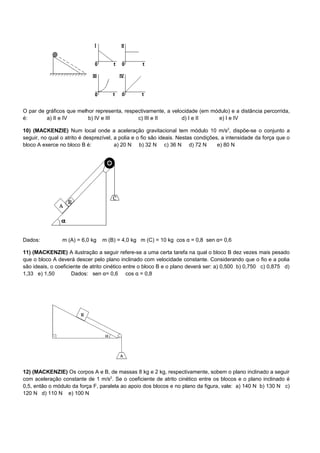 O par de gráficos que melhor representa, respectivamente, a velocidade (em módulo) e a distância percorrida,
é:       a) II e IV       b) IV e III         c) III e II       d) I e II    e) I e IV

10) (MACKENZIE) Num local onde a aceleração gravitacional tem módulo 10 m/s2, dispõe-se o conjunto a
seguir, no qual o atrito é desprezível, a polia e o fio são ideais. Nestas condições, a intensidade da força que o
bloco A exerce no bloco B é:            a) 20 N b) 32 N c) 36 N d) 72 N             e) 80 N




Dados:          m (A) = 6,0 kg   m (B) = 4,0 kg m (C) = 10 kg cos α = 0,8 sen α= 0,6

11) (MACKENZIE) A ilustração a seguir refere-se a uma certa tarefa na qual o bloco B dez vezes mais pesado
que o bloco A deverá descer pelo plano inclinado com velocidade constante. Considerando que o fio e a polia
são ideais, o coeficiente de atrito cinético entre o bloco B e o plano deverá ser: a) 0,500 b) 0,750 c) 0,875 d)
1,33 e) 1,50         Dados: sen α= 0,6 cos α = 0,8




12) (MACKENZIE) Os corpos A e B, de massas 8 kg e 2 kg, respectivamente, sobem o plano inclinado a seguir
com aceleração constante de 1 m/s2. Se o coeficiente de atrito cinético entre os blocos e o plano inclinado é
0,5, então o módulo da força F, paralela ao apoio dos blocos e no plano da figura, vale: a) 140 N b) 130 N c)
120 N d) 110 N e) 100 N
 