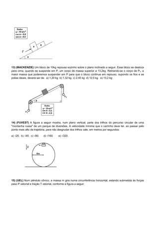 13) (MACKENZIE) Um bloco de 10kg repousa sozinho sobre o plano inclinado a seguir. Esse bloco se desloca
para cima, quando se suspende em P‚ um corpo de massa superior a 13,2kg. Retirando-se o corpo de P2, a
maior massa que poderemos suspender em P para que o bloco continue em repouso, supondo os fios e as
polias ideais, deverá ser de: a) 1,20 kg b) 1,32 kg c) 2,40 kg d) 12,0 kg e) 13,2 kg




14) (FUVEST) A figura a seguir mostra, num plano vertical, parte dos trilhos do percurso circular de uma
"montanha russa" de um parque de diversões. A velocidade mínima que o carrinho deve ter, ao passar pelo
ponto mais alto da trajetória, para não desgrudar dos trilhos vale, em metros por segundos:

a) √20. b) √40. c) √80.   d) √160.   e) √320.




15) (UEL) Num pêndulo cônico, a massa m gira numa circunferência horizontal, estando submetida às forças
peso P vetorial e tração T vetorial, conforme a figura a seguir.
 